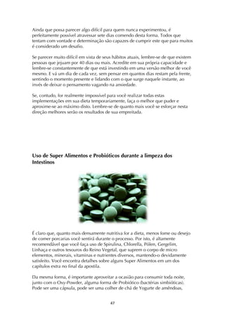 ! $'!
Ainda que possa parecer algo difícil para quem nunca experimentou, é
perfeitamente possível atravessar sete dias comendo desta forma. Todos que
tentam com vontade e determinação são capazes de cumprir este que para muitos
é considerado um desafio.
Se parecer muito difícil em vista de seus hábitos atuais, lembre-se de que existem
pessoas que jejuam por 40 dias ou mais. Acredite em sua própria capacidade e
lembre-se constantemente de que está investindo em uma versão melhor de você
mesmo. E vá um dia de cada vez, sem pensar em quantos dias restam pela frente,
sentindo o momento presente e lidando com o que surge naquele instante, ao
invés de deixar o pensamento vagando na ansiedade.
Se, contudo, for realmente impossível para você realizar todas estas
implementações em sua dieta temporariamente, faça o melhor que puder e
aproxime-se ao máximo disto. Lembre-se de quanto mais você se esforçar nesta
direção melhores serão os resultados de sua empreitada.
Uso de Super Alimentos e Probióticos durante a limpeza dos
Intestinos
É claro que, quanto mais densamente nutritiva for a dieta, menos fome ou desejo
de comer porcarias você sentirá durante o processo. Por isto, é altamente
recomendável que você faça uso de Spirulina, Chlorella, Pólen, Gergelim,
Linhaça e outros tesouros do Reino Vegetal, que suprem o corpo de micro
elementos, minerais, vitaminas e nutrientes diversos, mantendo-o devidamente
satisfeito. Você encontra detalhes sobre alguns Super Alimentos em um dos
capítulos extra no final da apostila.
Da mesma forma, é importante aproveitar a ocasião para consumir toda noite,
junto com o Oxy-Powder, alguma forma de Probiótico (bactérias simbióticas).
Pode ser uma cápsula, pode ser uma colher de chá de Yogurte de amêndoas,
 