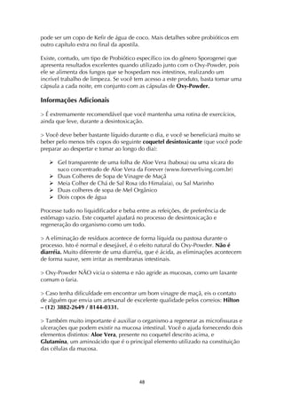 ! $(!
pode ser um copo de Kefir de água de coco. Mais detalhes sobre probióticos em
outro capítulo extra no final da apostila.
Existe, contudo, um tipo de Probiótico específico (os do gênero Sporogene) que
apresenta resultados excelentes quando utilizado junto com o Oxy-Powder, pois
ele se alimenta dos fungos que se hospedam nos intestinos, realizando um
incrível trabalho de limpeza. Se você tem acesso a este produto, basta tomar uma
cápsula a cada noite, em conjunto com as cápsulas de Oxy-Powder.
Informações Adicionais
> É extremamente recomendável que você mantenha uma rotina de exercícios,
ainda que leve, durante a desintoxicação.
> Você deve beber bastante líquido durante o dia, e você se beneficiará muito se
beber pelo menos três copos do seguinte coquetel desintoxicante (que você pode
preparar ao despertar e tomar ao longo do dia):
! Gel transparente de uma folha de Aloe Vera (babosa) ou uma xícara do
suco concentrado de Aloe Vera da Forever (www.foreverliving.com.br)
! Duas Colheres de Sopa de Vinagre de Maçã
! Meia Colher de Chá de Sal Rosa (do Himalaia), ou Sal Marinho
! Duas colheres de sopa de Mel Orgânico
! Dois copos de água
Processe tudo no liquidificador e beba entre as refeições, de preferência de
estômago vazio. Este coquetel ajudará no processo de desintoxicação e
regeneração do organismo como um todo.
> A eliminação de resíduos acontece de forma líquida ou pastosa durante o
processo. Isto é normal e desejável, é o efeito natural do Oxy-Powder. Não é
diarréia. Muito diferente de uma diarréia, que é ácida, as eliminações acontecem
de forma suave, sem irritar as membranas intestinais.
> Oxy-Powder NÃO vicia o sistema e não agride as mucosas, como um laxante
comum o faria.
> Caso tenha dificuldade em encontrar um bom vinagre de maçã, eis o contato
de alguém que envia um artesanal de excelente qualidade pelos correios: Hilton
– (12) 3882-2649 / 8144-0331.
> Também muito importante é auxiliar o organismo a regenerar as microfissuras e
ulcerações que podem existir na mucosa intestinal. Você o ajuda fornecendo dois
elementos distintos: Aloe Vera, presente no coquetel descrito acima, e
Glutamina, um aminoácido que é o principal elemento utilizado na constituição
das células da mucosa.
 