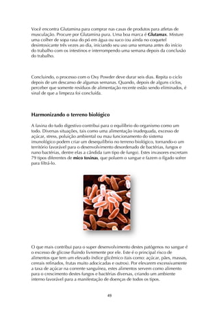 ! $)!
Você encontra Glutamina para comprar nas casas de produtos para atletas de
musculação. Procure por Glutamina pura. Uma boa marca é Glutamax. Misture
uma colher de sopa rasa do pó em água ou suco (ou ainda no coquetel
desintoxicante três vezes ao dia, iniciando seu uso uma semana antes do início
do trabalho com os intestinos e interrompendo uma semana depois da conclusão
do trabalho.
Concluindo, o processo com o Oxy Powder deve durar seis dias. Repita o ciclo
depois de um descanso de algumas semanas. Quando, depois de alguns ciclos,
perceber que somente resíduos de alimentação recente estão sendo eliminados, é
sinal de que a limpeza foi concluída.
Harmonizando o terreno biológico
A faxina do tudo digestivo contribui para o equilíbrio do organismo como um
todo. Diversas situações, tais como uma alimentação inadequada, excesso de
açúcar, stress, poluição ambiental ou mau funcionamento do sistema
imunológico podem criar um desequilíbrio no terreno biológico, tornando-o um
território favorável para o desenvolvimento desordenado de bactérias, fungos e
nano bactérias, dentre elas a cândida (um tipo de fungo). Estes invasores excretam
79 tipos diferentes de mico toxinas, que poluem o sangue e fazem o fígado sofrer
para filtrá-lo.
O que mais contribui para o super desenvolvimento destes patógenos no sangue é
o excesso de glicose fluindo livremente por ele. Este é o principal risco de
alimentos que tem um elevado índice glicêmico (tais como: açúcar, pães, massas,
cereais refinados, frutas muito adocicadas e outros). Por elevarem excessivamente
a taxa de açúcar na corrente sanguínea, estes alimentos servem como alimento
para o crescimento destes fungos e bactérias diversas, criando um ambiente
interno favorável para a manifestação de doenças de todos os tipos.
 