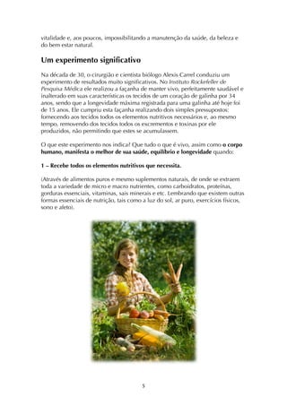 ! %!
vitalidade e, aos poucos, impossibilitando a manutenção da saúde, da beleza e
do bem estar natural.
Um experimento significativo
Na década de 30, o cirurgião e cientista biólogo Alexis Carrel conduziu um
experimento de resultados muito significativos. No Instituto Rockefeller de
Pesquisa Médica ele realizou a façanha de manter vivo, perfeitamente saudável e
inalterado em suas características os tecidos de um coração de galinha por 34
anos, sendo que a longevidade máxima registrada para uma galinha até hoje foi
de 15 anos. Ele cumpriu esta façanha realizando dois simples pressupostos:
fornecendo aos tecidos todos os elementos nutritivos necessários e, ao mesmo
tempo, removendo dos tecidos todos os excrementos e toxinas por ele
produzidos, não permitindo que estes se acumulassem.
O que este experimento nos indica? Que tudo o que é vivo, assim como o corpo
humano, manifesta o melhor de sua saúde, equilíbrio e longevidade quando:
1 – Recebe todos os elementos nutritivos que necessita.
(Através de alimentos puros e mesmo suplementos naturais, de onde se extraem
toda a variedade de micro e macro nutrientes, como carboidratos, proteínas,
gorduras essenciais, vitaminas, sais minerais e etc. Lembrando que existem outras
formas essenciais de nutrição, tais como a luz do sol, ar puro, exercícios físicos,
sono e afeto).
 