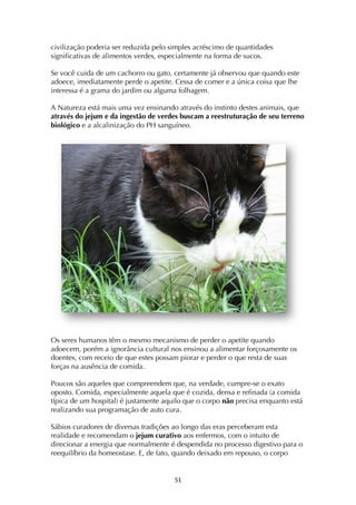 ! %*!
civilização poderia ser reduzida pelo simples acréscimo de quantidades
significativas de alimentos verdes, especialmente na forma de sucos.
Se você cuida de um cachorro ou gato, certamente já observou que quando este
adoece, imediatamente perde o apetite. Cessa de comer e a única coisa que lhe
interessa é a grama do jardim ou alguma folhagem.
A Natureza está mais uma vez ensinando através do instinto destes animais, que
através do jejum e da ingestão de verdes buscam a reestruturação de seu terreno
biológico e a alcalinização do PH sanguíneo.
Os seres humanos têm o mesmo mecanismo de perder o apetite quando
adoecem, porém a ignorância cultural nos ensinou a alimentar forçosamente os
doentes, com receio de que estes possam piorar e perder o que resta de suas
forças na ausência de comida.
Poucos são aqueles que compreendem que, na verdade, cumpre-se o exato
oposto. Comida, especialmente aquela que é cozida, densa e refinada (a comida
típica de um hospital) é justamente aquilo que o corpo não precisa enquanto está
realizando sua programação de auto cura.
Sábios curadores de diversas tradições ao longo das eras perceberam esta
realidade e recomendam o jejum curativo aos enfermos, com o intuito de
direcionar a energia que normalmente é despendida no processo digestivo para o
reequilíbrio da homeostase. E, de fato, quando deixado em repouso, o corpo
 