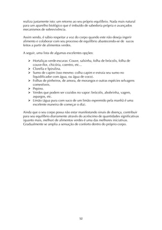 ! %"!
realiza justamente isto: um retorno ao seu próprio equilíbrio. Nada mais natural
para um aparelho biológico que é imbuído de sabedoria própria e avançados
mecanismos de sobrevivência.
Assim sendo, é sábio respeitar a voz do corpo quando este não deseja ingerir
alimento e colaborar com seu processo de equilíbrio abastecendo-se de sucos
feitos a partir de alimentos verdes.
A seguir, uma lista de algumas excelentes opções:
! Hortaliças verde-escuras: Couve, salsinha, folha de brócolis, folha de
couve-flor, chicória, coentro, etc...
! Clorella e Spirulina.
! Sumo de capim (isso mesmo: colha capim e extraia seu sumo no
liquidificador com água, ou água de coco).
! Folhas de pinheiros, de amora, de morangos e outras espécies selvagens
comestíveis.
! Pepino.
! Verdes que podem ser cozidos no vapor: brócolis, abobrinha, vagem,
aspargos, etc.
! Limão (água pura com suco de um limão espremido pela manhã é uma
excelente maneira de começar o dia).
Ainda que o seu corpo possa não estar manifestando sinais de doença, contribuir
para seu equilíbrio diariamente através do acréscimo de quantidades significativas
(quanto mais, melhor) de alimentos verdes é uma das melhores iniciativas.
Gradualmente se amplia a sensação de conforto dentro do próprio corpo.
 