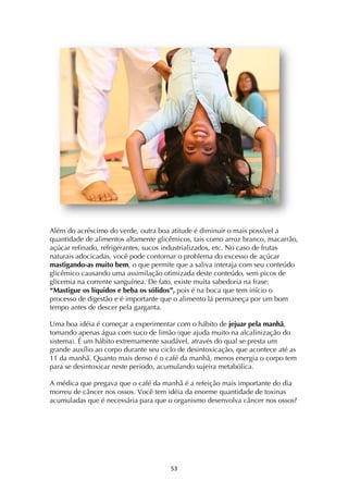 ! %#!
Além do acréscimo do verde, outra boa atitude é diminuir o mais possível a
quantidade de alimentos altamente glicêmicos, tais como arroz branco, macarrão,
açúcar refinado, refrigerantes, sucos industrializados, etc. No caso de frutas
naturais adocicadas, você pode contornar o problema do excesso de açúcar
mastigando-as muito bem, o que permite que a saliva interaja com seu conteúdo
glicêmico causando uma assimilação otimizada deste conteúdo, sem picos de
glicemia na corrente sanguínea. De fato, existe muita sabedoria na frase:
“Mastigue os líquidos e beba os sólidos”, pois é na boca que tem início o
processo de digestão e é importante que o alimento lá permaneça por um bom
tempo antes de descer pela garganta.
Uma boa idéia é começar a experimentar com o hábito de jejuar pela manhã,
tomando apenas água com suco de limão (que ajuda muito na alcalinização do
sistema). É um hábito extremamente saudável, através do qual se presta um
grande auxílio ao corpo durante seu ciclo de desintoxicação, que acontece até as
11 da manhã. Quanto mais denso é o café da manhã, menos energia o corpo tem
para se desintoxicar neste período, acumulando sujeira metabólica.
A médica que pregava que o café da manhã é a refeição mais importante do dia
morreu de câncer nos ossos. Você tem idéia da enorme quantidade de toxinas
acumuladas que é necessária para que o organismo desenvolva câncer nos ossos?
 