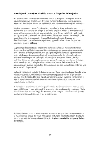 ! %$!
Desalojando parasitas, cândida e outros hóspedes indesejados
O passo final na limpeza dos intestinos é uma boa higienização para livrar o
aparelho digestivo de disbioses diversas. Funciona da mesma forma que uma
faxina na residência: depois de tudo limpo, um bom desinfetante para finalizar.
Após o tratamento com o Oxy-Powder, camadas de fezes antigas foram
removidas e as culturas de fungos e bactérias expostas. Este é o momento ideal
para utilizar as ervas e fungicidas que darão cabo de sua existência, reduzindo
sua quantidade para níveis saudáveis, controláveis pelo sistema imunológico do
organismo. Ou seja, no ponto de equilíbrio original antes do corpo ser
bombardeado com antibióticos, químicos, água clorada e outros fatores que
causam a temível disbiose.
A presença de parasitas no organismo humano é uma das mais subestimadas
fontes de desequilíbrio existentes. Especialistas que se aprofundaram no estudo
dos sintomas e doenças sustentados pela presença dos parasitas apontam que
estes são inumeráveis, variando desde uma simples dor de cabeça freqüente,
diarréia ou constipação, disfunção imunológica, bruxismo, insônia, fadiga
crônica, dores nas articulações, anemia, gases, doenças de pele (acne, inchaço,
úlcera cutânea, etc.), alergias diversas e muitos outros. Existem relatos de
cânceres que, quando estudados, demonstraram ter sido formados ao redor de um
emaranhado de parasitas!
Adquirir parasitas é mais fácil do que se pensa. Basta uma salada mal lavada, uma
visita ao Sushi Bar, um pedacinho de carne mal passada ou um afago em um
animal de estimação. De fato, é praticamente impossível evitar se contaminar. O
que é perfeitamente possível é realizar uma boa higienização corporal com
regularidade periódica.
É desnecessário dizer que vermífugos químicos devem ser evitados por sua baixa
compatibilidade com a vida orgânica do corpo, trazendo consigo elevados níveis
de toxidade que atacam o fígado. Ademais, nem sempre são tão eficazes quanto
um bom protocolo feito com ervas selecionadas.
Existem diversas ervas e medicamentos servem a este propósito, mas sem dúvida
a maneira mais eficaz de tratar infestações de fungos e parasitas (além de alguns
vírus e bactérias) é através da combinação de óleo essencial de orégano e folhas
de oliveira.
 
