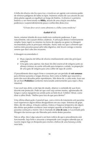 ! %&!
A folha de oliveira não fica para traz, e revela-se um agente com extremo poder
de eliminar patógenos de todos os tipos. Inúmeros relatos de cura através do uso
desta planta sagrada se espalham ao longo da história. A oliveira é a primeira
botânica a ser mencionada na Bíblia, através de uma citação aos efeitos
poderosos e surpreendentemente pouco conhecidos desta erva:
“O fruto deve servir como alimento e a folha como medicina”
-Ezekiel 47:12
Assim, estamos falando de ervas medicinais realmente poderosas. E que,
naturalmente, não causam efeitos colaterais. A utilização destas é extremamente
simples: basta ingerir os mesmos (na forma de cápsulas ou gotas) na dosagem
recomendada junto às principais refeições. Assim, toda vez que o alimento que
nutriria estes parasitas passar pelo tubo digestivo, este levará consigo o mesmo
veneno que dará cabo dos invasores.
A dosagem recomendada é:
! Duas cápsulas de folhas de oliveira imediatamente antes das principais
refeições
! Uma gota (uma apenas; não duas) do óleo essencial de orégano junto ao
almoço (misture ao azeite utilizado para temperar a salada, na proporção
de uma gota de orégano para uma colher de sopa de azeite).
O procedimento deve seguir firme e constante por um período de seis semanas
para eliminar parasitas e fungos diversos, bem como os bebês que nascerem a
partir dos ovos deixados pelos reprodutores. Não deixe de, a cada noite, fazer uso
de um bom Probiótico (conforme mencionado anteriormente) para repor a flora
intestinal.
Caso você seja afeito a este tipo de estudo, observe o conteúdo de suas fezes
durante este protocolo. Pode ser que você veja vermes mortos, aglomerados de
fungos e outras repugnâncias saindo junto ao bolo fecal. Celebre! Afinal, como
disse o sábio Shrek: “Melhor para fora do que para dentro!”
Uma última observação: é possível que, com o início do tratamento anti parasitas
você experiencie alguns efeitos desagradáveis em seu corpo. Sintomas de gripe,
febre, dor de cabeça, irritação cutânea, tristeza e fraqueza temporária são alguns
dos efeitos que podem acontecer (nem sempre) quando as bactérias fungos e
parasitas começam a morrer. Isto é chamado de crise de cura, e é acarretado pela
filtragem das toxinas que são liberadas pela morte destes parasitas.
Não se aflija. Isto é algo natural e um bom indício de que o procedimento está
funcionando. Seja firme e atravesse a tempestade com coragem sabendo que as
nuvens negras logo se dissiparão para revelar a beleza de uma bonança ainda
mais bela.
 