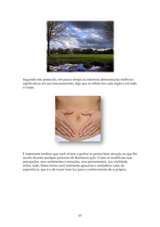 ! %'!
Seguindo este protocolo, em pouco tempo os intestinos demonstrarão melhoras
significativas em seu funcionamento, algo que se reflete em cada órgão e em todo
o corpo.
É importante lembrar que você só tem a ganhar se prestar bem atenção ao que lhe
ocorre durante qualquer processo de desintoxicação. Como se modificam suas
percepções, seus sentimentos e emoções, seus pensamentos, sua vitalidade,
enfim, tudo. Desta forma você realmente aproveita o verdadeiro valor da
experiência, que é o de trazer mais luz para o conhecimento de si próprio.
 