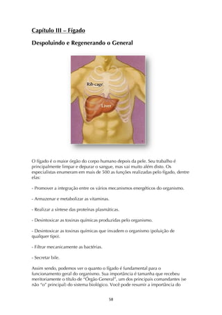 ! %(!
Capítulo III – Fígado
Despoluindo e Regenerando o General
O fígado é o maior órgão do corpo humano depois da pele. Seu trabalho é
principalmente limpar e depurar o sangue, mas vai muito além disto. Os
especialistas enumeram em mais de 500 as funções realizadas pelo fígado, dentre
elas:
- Promover a integração entre os vários mecanismos energéticos do organismo.
- Armazenar e metabolizar as vitaminas.
- Realizar a síntese das proteínas plasmáticas.
- Desintoxicar as toxinas químicas produzidas pelo organismo.
- Desintoxicar as toxinas químicas que invadem o organismo (poluição de
qualquer tipo).
- Filtrar mecanicamente as bactérias.
- Secretar bile.
Assim sendo, podemos ver o quanto o fígado é fundamental para o
funcionamento geral do organismo. Sua importância é tamanha que recebeu
meritoriamente o título de “Órgão General”, um dos principais comandantes (se
não “o” principal) do sistema biológico. Você pode resumir a importância do
 
