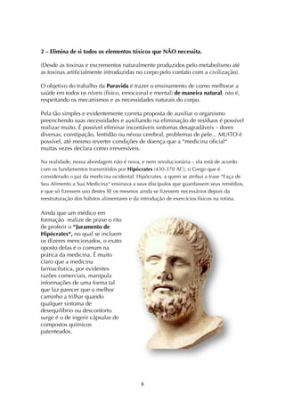 ! &!
2 – Elimina de si todos os elementos tóxicos que NÃO necessita.
(Desde as toxinas e excrementos naturalmente produzidos pelo metabolismo até
as toxinas artificialmente introduzidas no corpo pelo contato com a civilização).
O objetivo do trabalho da Puravida é trazer o ensinamento de como melhorar a
saúde em todos os níveis (físico, emocional e mental) de maneira natural, isto é,
respeitando os mecanismos e as necessidades naturais do corpo.
Pela tão simples e evidentemente correta proposta de auxiliar o organismo
preenchendo suas necessidades e auxiliando na eliminação de resíduos é possível
realizar muito. É possível eliminar incontáveis sintomas desagradáveis – dores
diversas, constipação, lentidão ou névoa cerebral, problemas de pele... MUITO é
possível, até mesmo reverter condições de doença que a “medicina oficial“
muitas vezes declara como irreversíveis.
Na realidade, nossa abordagem não é nova, e nem revolucionária – ela está de acordo
com os fundamentos transmitidos por Hipócrates (430-370 AC), o Grego que é
considerado o pai da medicina ocidental. Hipócrates, a quem se atribui a frase “Faça de
Seu Alimento a Sua Medicina“ ensinava a seus discípulos que guardassem seus remédios,
e que só fizessem uso destes SE os mesmos ainda se fizessem necessários depois da
reestruturação dos hábitos alimentares e da introdução de exercícios físicos na rotina.!
Ainda que um médico em
formação realize de praxe o rito
de proferir o “Juramento de
Hipócrates“, no qual se incluem
os dizeres mencionados, o exato
oposto delas é o comum na
prática da medicina. É muito
claro que a medicina
farmacêutica, por evidentes
razões comerciais, manipula
informações de uma forma tal
que faz parecer que o melhor
caminho a trilhar quando
qualquer sintoma de
desequilíbrio ou desconforto
surge é o de ingerir cápsulas de
compostos químicos
patenteados.
 
