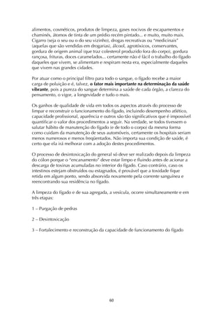 ! &+!
alimentos, cosméticos, produtos de limpeza, gases nocivos de escapamentos e
chaminés, átomos de tinta de um prédio recém pintado... e muito, muito mais.
Cigarro (seja o seu ou o do seu vizinho), drogas recreativas ou “medicinais”
(aquelas que são vendidas em drogarias), álcool, agrotóxicos, conservantes,
gordura de origem animal (que traz colesterol produzido fora do corpo), gordura
rançosa, frituras, doces caramelados... certamente não é fácil o trabalho do fígado
daqueles que vivem, se alimentam e respiram nesta era, especialmente daqueles
que vivem nas grandes cidades.
Por atuar como o principal filtro para todo o sangue, o fígado recebe a maior
carga de poluição e é, talvez, o fator mais importante na determinação da saúde
vibrante, pois a pureza do sangue determina a saúde de cada órgão, a clareza do
pensamento, o vigor, a longevidade e tudo o mais.
Os ganhos de qualidade de vida em todos os aspectos através do processo de
limpar e reconstruir o funcionamento do fígado, incluindo desempenho atlético,
capacidade profissional, aparência e outros são tão significativos que é impossível
quantificar o valor dos procedimentos a seguir. Na verdade, se todos tivessem o
salutar hábito de manutenção do fígado (e de todo o corpo) da mesma forma
como cuidam da manutenção de seus automóveis, certamente os hospitais seriam
menos numerosos e menos freqüentados. Não importa sua condição de saúde, é
certo que ela irá melhorar com a adoção destes procedimentos.
O processo de desintoxicação do general só deve ser realizado depois da limpeza
do cólon porque o “encanamento” deve estar limpo e fluindo antes de acionar a
descarga de toxinas acumuladas no interior do fígado. Caso contrário, caso os
intestinos estejam obstruídos ou estagnados, é provável que a toxidade fique
retida em algum ponto, sendo absorvida novamente pela corrente sanguínea e
reencontrando sua residência no fígado.
A limpeza do fígado e de sua agregada, a vesícula, ocorre simultaneamente e em
três etapas:
1 – Purgação de pedras
2 – Desintoxicação
3 – Fortalecimento e reconstrução da capacidade de funcionamento do fígado
 
