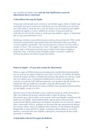 ! &%!
que as pedras do fígado sejam uma das mais significativas causas do
adoecimento físico e emocional.
A Maravilhosa Descarga do Fígado
O processo mencionado neste contexto é um método seguro, direto e indolor que
você pode fazer por si mesmo no conforto de sua casa utilizando suco de maçã
(ou ácido málico), azeite de oliva, suco de limão e sais de magnésio para expelir
as pedras do fígado e, é claro, também da vesícula. O processo pode ser
realizado em um final de semana e, ainda que seja simples e seguro, é importante
que se siga o procedimento à risca.
Desde que introduzi o procedimento para centenas de pacientes em 1990, recebi
incontáveis testemunhos expressando total maravilhamento sobre seus efeitos
curativos rápidos e profundos. Eles me encorajaram a escrever um livro sobre o
assunto. O livro, “The Amazing Liver Flush” (em inglês), inclui o procedimento
exato e toda a informação necessária para conduzir esta limpeza simples e
profunda. Hoje, a desintoxicação do fígado ajudou a restaurar a saúde de
milhares de pessoas em todas as partes do mundo.
Pedras no Fígado – A Causa mais comum do Adoecimento
Estima-se que um bilhão de pessoas da população mundial desenvolverá pedras
em sua vesícula em algum estágio de suas vidas. Nos EUA, 20 milhões de adultos
sofrem de ataques de dores causadas pela presença das pedras na vesícula a cada
ano. Em muitos casos, o tratamento simplesmente consiste na remoção da
vesícula, ao custo de Us$ 5.000 por operação, sem qualquer tipo de menção aos
hábitos de vida que podem ter causado o acúmulo destas pedras. Estas
estatísticas, porém não levam em conta os bilhões mais que desenvolverão pedras
em seu fígado, ou que já as têm.
Durante meus 30 anos de prática com a medicina natural ao redor do mundo eu
lidei com milhares de pessoas sofrendo todos os tipos de doença. Posso
documentar que cada um deles, sem exceção, tinha quantidades consideráveis de
pedras em seu fígado. Surpreendentemente, apenas poucos dos pacientes
cronicamente doentes reportaram um histórico de pedras em sua vesícula. Apesar
disto, como pude verificar, qualquer um dos que tratei que apresentavam doença
do coração, artrite, câncer ou diabetes tinha centenas, se não milhares de pedras
bloqueando os dutos de bile no fígado. A presença destas pedras é, em minha
opinião, o principal fator que impede a aquisição e manutenção da boa saúde,
juventude e vitalidade.
A Mais Infeliz Falta de Percepção da Medicina
 