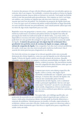 ! &&!
A maioria das pessoas crê que cálculos biliares podem ser encontrados apenas na
vesícula. Isto é um engano. Na realidade, a maioria das pedras se forma no fígado
e, comparativamente, poucas delas se formam na vesícula. Você pode facilmente
verificar este fato passando pelo procedimento. Não importa se você é um leigo,
um médico, um cientista ou alguém que não tem mais vesícula e, portanto,
assume que está livre de pedras. Os resultados da purgação do fígado falam por
si. Uma vez que você vê centenas de pedras verde-esmeralda ou bege flutuando
no vaso sanitário durante seu procedimento, você intuitivamente saberá que está
no meio de algo muito importante para sua vida.
Repetidas vezes me perguntam a mesma coisa – porque não existe referência na
medicina tradicional à ocorrência de pedras biliares no fígado? Esta falha de
percepção da medicina tradicional pode ser dentre toda, a sua mais infeliz. A
dependência excessiva de testes sanguíneos para os propósitos de diagnostico
pode bem ser uma grande desvantagem no que diz respeito ao acesso da saúde
do fígado. A maioria das pessoas que tem algum tipo de reclamação física
geralmente tem perfeitos níveis de enzimas do fígado no sangue, ainda que
sofram de congestão do fígado. Esta congestão é um dos mais comuns problemas
de saúde, ainda que não seja mencionada pela medicina tradicional. Esta é
ausente de meios precisos para diagnosticar os cálculos.
Os níveis de enzimas no sangue só se elevam quando existe uma avançada
destruição de células hepáticas, como no caso da hepatite ou da inflamação do
fígado. Células do fígado contém um elevado número de enzimas. Quando
rompidas, estas penetram no sangue e sinalizam anormalidades no fígado. Até lá,
porém, o dano já ocorreu. São necessários muitos
anos de congestão de dutos biliares antes que um
evento assim se torne possível.
A menos que ocorra uma doença específica do
fígado, como a cirrose, este órgão vital é
raramente considerado um “culpado” para outras
doenças. A maioria dos cálculos do fígado e da
vesícula são constituídos pelos mesmos
componentes da bile líquida, com o colesterol
sendo o principal ingrediente. Isto faz com que
estes sejam “invisíveis” ao raio-X e ao ultrassom.
Assim sendo, diagnósticos clínicos tradicionais
não são meios confiáveis para detectar a presença
dos mesmos.
Por outro lado, um iridólogo qualificado, um
praticante da ayurveda ou um curandeiro natural experiente que conhece os
sinais e indicações da presença destes cálculos pode facilmente determinar a
extensão do problema. Muitas pessoas no mundo civilizado, especialmente os
ocidentais, sofrem com estes cálculos. Ainda assim, pouco se menciona sobre a
existência deste tratamento que é tão eficaz e significativo para o equilíbrio da
saúde como um todo.
 