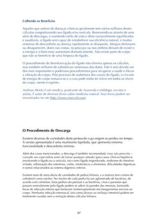 ! &'!
Colhendo os Benefícios
Aqueles que sofrem de doenças crônicas geralmente tem vários milhares destes
cálculos congestionando seu fígado e/ou vesícula. Removendo-as através de uma
série de descargas, e mantendo estilo de vida e dieta razoavelmente equilibrados
e saudáveis, o fígado será capaz de restabelecer sua eficiência natural, e muitos
sintomas de desconforto ou doença rapidamente se dissiparão. Alergias diminuem
ou desaparecem, dores nas costas, no pescoço ou nos ombros deixam de existir e
a energia e o bem estar aumentam dramaticamente. Não existe parte do corpo
que não se beneficie de uma limpeza do fígado.
O procedimento de desintoxicação do fígado não elimina apenas os cálculos,
mas também milhares de substâncias venenosas dos dutos. Este é sem dúvida um
dos mais importantes e poderosos procedimentos para recuperar a saúde e elevar
a vibração do corpo. Pelo processo de reabertura dos canais do fígado, o circuito
de energia do corpo restaura-se e a cura pode então ter início em todos os níveis
do corpo, mente e espírito.
Andreas Moritz é um medico, praticante de Ayurveda e iridólogo, escritor e
artista, É autor de diversos livros sobre medicina natural. Seus livros podem ser
encontrados no site http://www.ener-chi.com.
O Procedimento de Descarga
Existem dezenas de variedades deste protocolo cuja origem se perdeu no tempo.
A versão apresentada é uma muitíssimo lapidada, que apresenta extrema
funcionalidade e desconforto mínimo.
Além dos casos mencionados, a descarga é também recomendada (mas não prescrita –
consulte seu especialista antes de tomar qualquer atitude) para casos clínicos hepáticos
envolvendo o fígado ou a vesícula, tais como fígado engordurado, síndrome do intestino
irritado, inflamação dos intestinos, colite, intolerância a alimentos, dificuldades digestivas
e outros relacionados ao sistema digestivo inferior.
Existem mais de meia dúzia de variedades de pedras biliares, e a maioria tem cristais de
colesterol como núcleo. No núcleo de cada pedra há um aglomerado de bactérias, de
acordo com cientistas. Estas pedras são porosas e as bactérias, vírus e parasitas que
passam normalmente pelo fígado podem se aderir às paredes das mesmas, formando
focos de infecção interna que fornecem ininterruptamente microorganismos nocivos ao
corpo. Nenhuma infecção estomacal, tais como úlceras ou inchaço intestinal podem ser
totalmente curadas sem a remoção destes cálculos biliares.
 