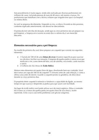! &(!
Este procedimento é muito seguro, tendo sido realizado por diversos profissionais em
milhares de casos, incluindo pessoas de mais de 80 anos e até mesmo crianças. Os
profissionais que trabalham com a técnica relatam que ninguém teve que ir ao hospital
ou relatou dores.
Se você se preparou devidamente, limpando os rins, o cólon e livrando-se dos parasitas,
conforme explicado anteriormente, não deverá ter desconfortos.
O protocolo tem sete dias de duração, sendo que os cinco primeiros são um preparo (ou
pré-limpeza), a limpeza em si ocorre no sexto dia e o sétimo dia é um merecido
descanso.
Elementos necessários para a pré-limpeza:
Na manhã do primeiro dia você deve preparar um coquetel que consiste nos seguintes
elementos:
! 1 Garrafa de 100 ml de uma tintura de ervas (LIvatrex) específicas para suavizar
os cálculos e facilitar sua remoção. Composta de quebra pedra e outras ervas que
tonificam o rim, como dente-de-leão, raiz de salsinha, erva tostão, cardo mariano
e outras.
! 2 Colheres de chá cheias de Ácido Málico.
Misture estes elementos em quatro litros de água, dissolvendo bem seu conteúdo. Você
deve tomar um copo de 200 ml do coquetel 15 minutos antes de cada refeição, e como a
última coisa antes de dormir. Guarde o coquetel pronto na geladeira, ele deve durar
durante os cinco primeiros dias.
O propósito deste coquetel é estimular e fortalecer a capacidade do fígado, ao mesmo
tempo em que suaviza e desprende as pedras para que saiam com facilidade.
No lugar do ácido málico você pode utilizar suco de maçã orgânico. Dilua o conteúdo
do Livatrex ou a tintura de quebra pedra em quatro litros de suco fresco, recém
espremido. Evite o suco caso tenha problemas com glicose sanguínea.
 