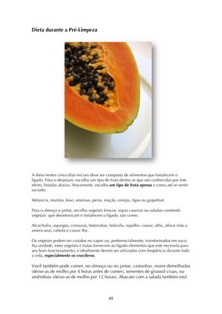 ! &)!
Dieta durante a Pré-Limpeza
A dieta nestes cinco dias iniciais deve ser composta de alimentos que fortalecem o
fígado. Para o desjejum, escolha um tipo de fruta dentre as que são conhecidas por este
efeito, listadas abaixo. Novamente, escolha um tipo de fruta apenas e coma até se sentir
saciado:
Melancia, mamão, kiwi, ameixas, peras, maçãs, cerejas, figos ou grapefruit.
Para o almoço e jantar, escolha vegetais frescos, sopas caseiras ou saladas contendo
vegetais que desintoxicam e fortalecem o fígado, tais como:
Alcachofra, aspargos, cenouras, beterrabas, brócolis, repolho, couve, alho, alface (não a
americana), cebola e couve flor.
Os vegetais podem ser cozidos no vapor ou, preferencialmente, transformados em suco.
Na verdade, estes vegetais e frutas fornecem ao fígado elementos que este necessita para
seu bom funcionamento, e idealmente devem ser utilizados com freqüência durante toda
a vida, especialmente os crucíferos.
Você também pode comer, no almoço ou no jantar, castanhas, nozes demolhadas
(deixe-as de molho por 4 horas antes de comer), sementes de girassol cruas, ou
amêndoas (deixe-as de molho por 12 horas). Abacate com a salada também está
 