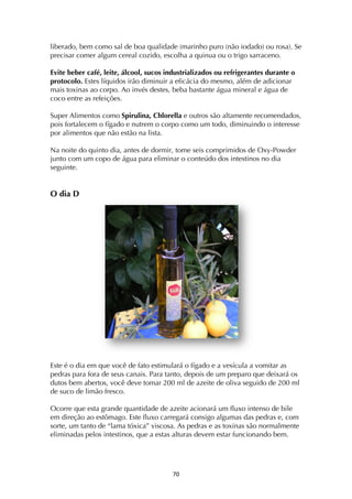 ! '+!
liberado, bem como sal de boa qualidade (marinho puro (não iodado) ou rosa). Se
precisar comer algum cereal cozido, escolha a quinua ou o trigo sarraceno.
Evite beber café, leite, álcool, sucos industrializados ou refrigerantes durante o
protocolo. Estes líquidos irão diminuir a eficácia do mesmo, além de adicionar
mais toxinas ao corpo. Ao invés destes, beba bastante água mineral e água de
coco entre as refeições.
Super Alimentos como Spirulina, Chlorella e outros são altamente recomendados,
pois fortalecem o fígado e nutrem o corpo como um todo, diminuindo o interesse
por alimentos que não estão na lista.
Na noite do quinto dia, antes de dormir, tome seis comprimidos de Oxy-Powder
junto com um copo de água para eliminar o conteúdo dos intestinos no dia
seguinte.
O dia D
Este é o dia em que você de fato estimulará o fígado e a vesícula a vomitar as
pedras para fora de seus canais. Para tanto, depois de um preparo que deixará os
dutos bem abertos, você deve tomar 200 ml de azeite de oliva seguido de 200 ml
de suco de limão fresco.
Ocorre que esta grande quantidade de azeite acionará um fluxo intenso de bile
em direção ao estômago. Este fluxo carregará consigo algumas das pedras e, com
sorte, um tanto de “lama tóxica” viscosa. As pedras e as toxinas são normalmente
eliminadas pelos intestinos, que a estas alturas devem estar funcionando bem.
 