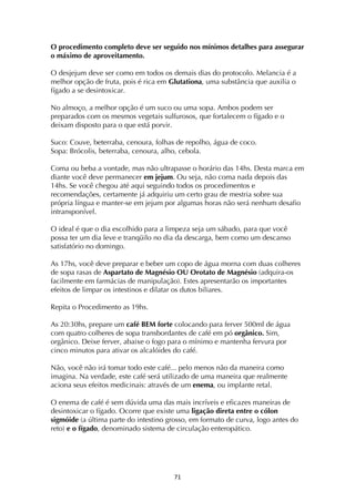 ! '*!
O procedimento completo deve ser seguido nos mínimos detalhes para assegurar
o máximo de aproveitamento.
O desjejum deve ser como em todos os demais dias do protocolo. Melancia é a
melhor opção de fruta, pois é rica em Glutationa, uma substância que auxilia o
fígado a se desintoxicar.
No almoço, a melhor opção é um suco ou uma sopa. Ambos podem ser
preparados com os mesmos vegetais sulfurosos, que fortalecem o fígado e o
deixam disposto para o que está porvir.
Suco: Couve, beterraba, cenoura, folhas de repolho, água de coco.
Sopa: Brócolis, beterraba, cenoura, alho, cebola.
Coma ou beba a vontade, mas não ultrapasse o horário das 14hs. Desta marca em
diante você deve permanecer em jejum. Ou seja, não coma nada depois das
14hs. Se você chegou até aqui seguindo todos os procedimentos e
recomendações, certamente já adquiriu um certo grau de mestria sobre sua
própria língua e manter-se em jejum por algumas horas não será nenhum desafio
intransponível.
O ideal é que o dia escolhido para a limpeza seja um sábado, para que você
possa ter um dia leve e tranqüilo no dia da descarga, bem como um descanso
satisfatório no domingo.
As 17hs, você deve preparar e beber um copo de água morna com duas colheres
de sopa rasas de Aspartato de Magnésio OU Orotato de Magnésio (adquira-os
facilmente em farmácias de manipulação). Estes apresentarão os importantes
efeitos de limpar os intestinos e dilatar os dutos biliares.
Repita o Procedimento as 19hs.
As 20:30hs, prepare um café BEM forte colocando para ferver 500ml de água
com quatro colheres de sopa transbordantes de café em pó orgânico. Sim,
orgânico. Deixe ferver, abaixe o fogo para o mínimo e mantenha fervura por
cinco minutos para ativar os alcalóides do café.
Não, você não irá tomar todo este café... pelo menos não da maneira como
imagina. Na verdade, este café será utilizado de uma maneira que realmente
aciona seus efeitos medicinais: através de um enema, ou implante retal.
O enema de café é sem dúvida uma das mais incríveis e eficazes maneiras de
desintoxicar o fígado. Ocorre que existe uma ligação direta entre o cólon
sigmóide (a última parte do intestino grosso, em formato de curva, logo antes do
reto) e o fígado, denominado sistema de circulação enteropático.
 