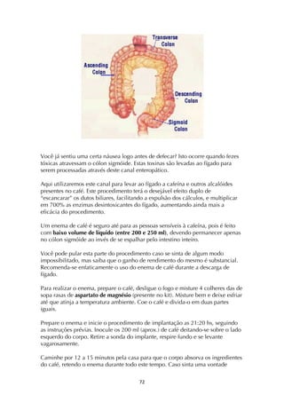 ! '"!
Você já sentiu uma certa náusea logo antes de defecar? Isto ocorre quando fezes
tóxicas atravessam o cólon sigmóide. Estas toxinas são levadas ao fígado para
serem processadas através deste canal enteropático.
Aqui utilizaremos este canal para levar ao fígado a cafeína e outros alcalóides
presentes no café. Este procedimento terá o desejável efeito duplo de
“escancarar” os dutos biliares, facilitando a expulsão dos cálculos, e multiplicar
em 700% as enzimas desintoxicantes do fígado, aumentando ainda mais a
eficácia do procedimento.
Um enema de café é seguro até para as pessoas sensíveis à cafeína, pois é feito
com baixo volume de líquido (entre 200 e 250 ml), devendo permanecer apenas
no cólon sigmóide ao invés de se espalhar pelo intestino inteiro.
Você pode pular esta parte do procedimento caso se sinta de algum modo
impossibilitado, mas saiba que o ganho de rendimento do mesmo é substancial.
Recomenda-se enfaticamente o uso do enema de café durante a descarga de
fígado.
Para realizar o enema, prepare o café, desligue o fogo e misture 4 colheres das de
sopa rasas de aspartato de magnésio (presente no kit). Misture bem e deixe esfriar
até que atinja a temperatura ambiente. Coe o café e divida-o em duas partes
iguais.
Prepare o enema e inicie o procedimento de implantação as 21:20 hs, seguindo
as instruções prévias. Inocule os 200 ml (aprox.) de café deitando-se sobre o lado
esquerdo do corpo. Retire a sonda do implante, respire fundo e se levante
vagarosamente.
Caminhe por 12 a 15 minutos pela casa para que o corpo absorva os ingredientes
do café, retendo o enema durante todo este tempo. Caso sinta uma vontade
 