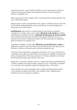 ! '#!
extrema de evacuar, respire fundo e relembre ao seu corpo quem é o chefe. Se
realmente não der para segurar pelo tempo necessário, vá até o banheiro e
elimine o conteúdo. Ufa.
Não se preocupe se não conseguir reter o enema por todo o tempo sugerido, mas
faça o melhor que puder.
Respire fundo e repita o procedimento. Sim, repita-o. Lembre-se de que você está
se livrando de toxinas profundas e que os benefícios em muito ultrapassam o
esforço que você está fazendo.
Imediatamente após eliminar a segunda dose de café (limpe-se primeiro),
caminhe até a cozinha, tape o nariz e beba 200 ml do azeite de oliva da melhor
qualidade que conseguir encontrar, adicionado de duas gotas de óleo de orégano
(para matar possíveis parasitas eliminados pelo fígado). Beba de uma só vez,
fixando em sua mente a lembrança de que você está realizando um importante
gesto em direção à sua própria cura.
Logo depois de beber o azeite, beba 200 ml de suco de limão puro e coado (ou
grapefruit, se preferir), que você deixou previamente pronto à sua espera pouco
antes de se internar no banheiro para a primeira injeção de café.
O timing é muito importante. Logo depois de terminar com o suco, deite em sua
confortável cama sobre seu lado direito, com as pernas encolhidas em direção ao
peito, em posição fetal. Permaneça assim por 15 minutos, pedindo ao Universo
que lhe purifique daquilo que não lhe serve mais.
Depois dos 15 minutos, estenda as pernas, e respire bem fundo, preenchendo de
ar desde o abdome até o topo do peito, retendo o ar por 5 segundos e expelindo
o ar com força. Esta respiração a partir do diafragma ativa a circulação.
Ainda deitado, inicie uma massagem sobre o fígado, fazendo pressão ritmada
com as pontas dos dedos sobre toda a sua extensão. Veja o diagrama para
lembrar-se de sua localização no abdome.
 