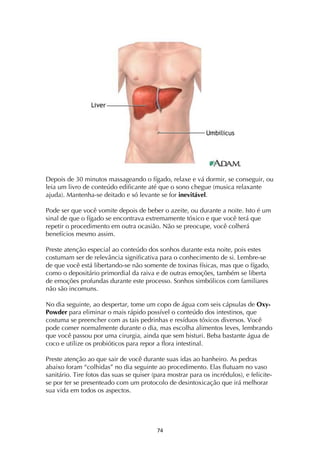 ! '$!
Depois de 30 minutos massageando o fígado, relaxe e vá dormir, se conseguir, ou
leia um livro de conteúdo edificante até que o sono chegue (musica relaxante
ajuda). Mantenha-se deitado e só levante se for inevitável.
Pode ser que você vomite depois de beber o azeite, ou durante a noite. Isto é um
sinal de que o fígado se encontrava extremamente tóxico e que você terá que
repetir o procedimento em outra ocasião. Não se preocupe, você colherá
benefícios mesmo assim.
Preste atenção especial ao conteúdo dos sonhos durante esta noite, pois estes
costumam ser de relevância significativa para o conhecimento de si. Lembre-se
de que você está libertando-se não somente de toxinas físicas, mas que o fígado,
como o depositário primordial da raiva e de outras emoções, também se liberta
de emoções profundas durante este processo. Sonhos simbólicos com familiares
não são incomuns.
No dia seguinte, ao despertar, tome um copo de água com seis cápsulas de Oxy-
Powder para eliminar o mais rápido possível o conteúdo dos intestinos, que
costuma se preencher com as tais pedrinhas e resíduos tóxicos diversos. Você
pode comer normalmente durante o dia, mas escolha alimentos leves, lembrando
que você passou por uma cirurgia, ainda que sem bisturi. Beba bastante água de
coco e utilize os probióticos para repor a flora intestinal.
Preste atenção ao que sair de você durante suas idas ao banheiro. As pedras
abaixo foram “colhidas” no dia seguinte ao procedimento. Elas flutuam no vaso
sanitário. Tire fotos das suas se quiser (para mostrar para os incrédulos), e felicite-
se por ter se presenteado com um protocolo de desintoxicação que irá melhorar
sua vida em todos os aspectos.
 