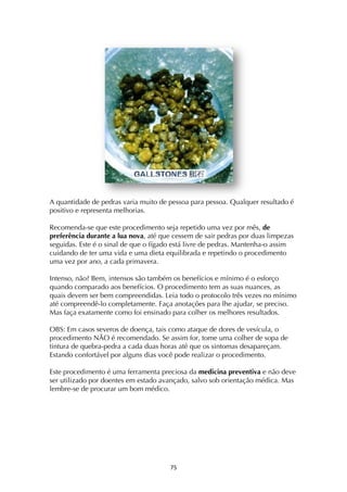 ! '%!
A quantidade de pedras varia muito de pessoa para pessoa. Qualquer resultado é
positivo e representa melhorias.
Recomenda-se que este procedimento seja repetido uma vez por mês, de
preferência durante a lua nova, até que cessem de sair pedras por duas limpezas
seguidas. Este é o sinal de que o fígado está livre de pedras. Mantenha-o assim
cuidando de ter uma vida e uma dieta equilibrada e repetindo o procedimento
uma vez por ano, a cada primavera.
Intenso, não? Bem, intensos são também os benefícios e mínimo é o esforço
quando comparado aos benefícios. O procedimento tem as suas nuances, as
quais devem ser bem compreendidas. Leia todo o protocolo três vezes no mínimo
até compreendê-lo completamente. Faça anotações para lhe ajudar, se preciso.
Mas faça exatamente como foi ensinado para colher os melhores resultados.
OBS: Em casos severos de doença, tais como ataque de dores de vesícula, o
procedimento NÃO é recomendado. Se assim for, tome uma colher de sopa de
tintura de quebra-pedra a cada duas horas até que os sintomas desapareçam.
Estando confortável por alguns dias você pode realizar o procedimento.
Este procedimento é uma ferramenta preciosa da medicina preventiva e não deve
ser utilizado por doentes em estado avançado, salvo sob orientação médica. Mas
lembre-se de procurar um bom médico.
 