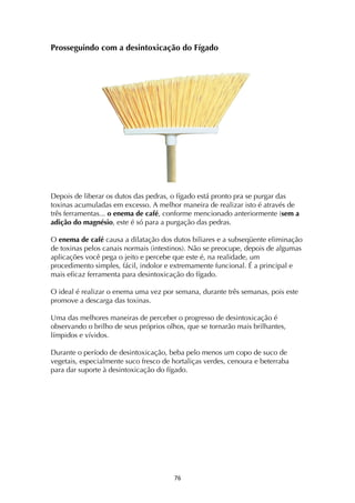 ! '&!
Prosseguindo com a desintoxicação do Fígado
Depois de liberar os dutos das pedras, o fígado está pronto pra se purgar das
toxinas acumuladas em excesso. A melhor maneira de realizar isto é através de
três ferramentas... o enema de café, conforme mencionado anteriormente (sem a
adição do magnésio, este é só para a purgação das pedras.
O enema de café causa a dilatação dos dutos biliares e a subseqüente eliminação
de toxinas pelos canais normais (intestinos). Não se preocupe, depois de algumas
aplicações você pega o jeito e percebe que este é, na realidade, um
procedimento simples, fácil, indolor e extremamente funcional. É a principal e
mais eficaz ferramenta para desintoxicação do fígado.
O ideal é realizar o enema uma vez por semana, durante três semanas, pois este
promove a descarga das toxinas.
Uma das melhores maneiras de perceber o progresso de desintoxicação é
observando o brilho de seus próprios olhos, que se tornarão mais brilhantes,
límpidos e vívidos.
Durante o período de desintoxicação, beba pelo menos um copo de suco de
vegetais, especialmente suco fresco de hortaliças verdes, cenoura e beterraba
para dar suporte à desintoxicação do fígado.
 