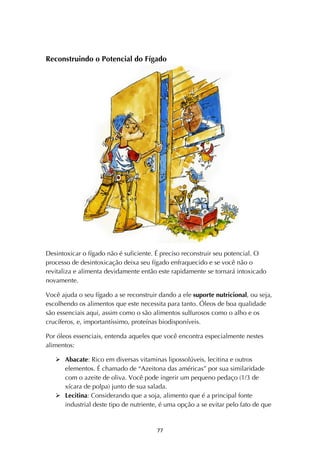! ''!
Reconstruindo o Potencial do Fígado
Desintoxicar o fígado não é suficiente. É preciso reconstruir seu potencial. O
processo de desintoxicação deixa seu fígado enfraquecido e se você não o
revitaliza e alimenta devidamente então este rapidamente se tornará intoxicado
novamente.
Você ajuda o seu fígado a se reconstruir dando a ele suporte nutricional, ou seja,
escolhendo os alimentos que este necessita para tanto. Óleos de boa qualidade
são essenciais aqui, assim como o são alimentos sulfurosos como o alho e os
crucíferos, e, importantíssimo, proteínas biodisponíveis.
Por óleos essenciais, entenda aqueles que você encontra especialmente nestes
alimentos:
! Abacate: Rico em diversas vitaminas lipossolúveis, lecitina e outros
elementos. É chamado de “Azeitona das américas” por sua similaridade
com o azeite de oliva. Você pode ingerir um pequeno pedaço (1/3 de
xícara de polpa) junto de sua salada.
! Lecitina: Considerando que a soja, alimento que é a principal fonte
industrial deste tipo de nutriente, é uma opção a se evitar pelo fato de que
 