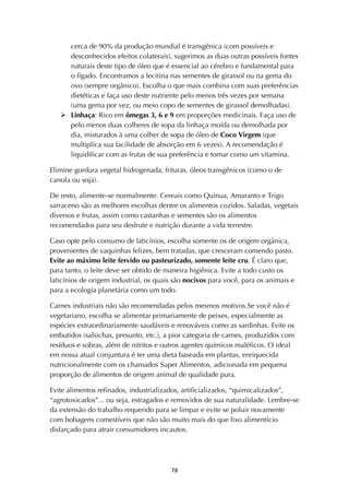 ! '(!
cerca de 90% da produção mundial é transgênica (com possíveis e
desconhecidos efeitos colaterais), sugerimos as duas outras possíveis fontes
naturais deste tipo de óleo que é essencial ao cérebro e fundamental para
o fígado. Encontramos a lecitina nas sementes de girassol ou na gema do
ovo (sempre orgânico). Escolha o que mais combina com suas preferências
dietéticas e faça uso deste nutriente pelo menos três vezes por semana
(uma gema por vez, ou meio copo de sementes de girassol demolhadas).
! Linhaça: Rico em ômegas 3, 6 e 9 em proporções medicinais. Faça uso de
pelo menos duas colheres de sopa da linhaça moída ou demolhada por
dia, misturados à uma colher de sopa de óleo de Coco Virgem (que
multiplica sua facilidade de absorção em 6 vezes). A recomendação é
liquidificar com as frutas de sua preferência e tomar como um vitamina.
Elimine gordura vegetal hidrogenada, frituras, óleos transgênicos (como o de
canola ou soja).
De resto, alimente-se normalmente. Cereais como Quinua, Amaranto e Trigo
sarraceno são as melhores escolhas dentre os alimentos cozidos. Saladas, vegetais
diversos e frutas, assim como castanhas e sementes são os alimentos
recomendados para seu desfrute e nutrição durante a vida terrestre.
Caso opte pelo consumo de laticínios, escolha somente os de origem orgânica,
provenientes de vaquinhas felizes, bem tratadas, que cresceram comendo pasto.
Evite ao máximo leite fervido ou pasteurizado, somente leite cru. É claro que,
para tanto, o leite deve ser obtido de maneira higiênica. Evite a todo custo os
laticínios de origem industrial, os quais são nocivos para você, para os animais e
para a ecologia planetária como um todo.
Carnes industriais não são recomendadas pelos mesmos motivos.Se você não é
vegetariano, escolha se alimentar primariamente de peixes, especialmente as
espécies extraordinariamente saudáveis e renováveis como as sardinhas. Evite os
embutidos (salsichas, presunto, etc.), a pior categoria de carnes, produzidos com
resíduos e sobras, além de nitritos e outros agentes químicos maléficos. O ideal
em nossa atual conjuntura é ter uma dieta baseada em plantas, enriquecida
nutricionalmente com os chamados Super Alimentos, adicionada em pequena
proporção de alimentos de origem animal de qualidade pura.
Evite alimentos refinados, industrializados, artificializados, “quimicalizados”,
“agrotoxicados”... ou seja, estragados e removidos de sua naturalidade. Lembre-se
da extensão do trabalho requerido para se limpar e evite se poluir novamente
com bobagens comestíveis que não são muito mais do que lixo alimentício
disfarçado para atrair consumidores incautos.
 