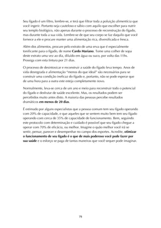 ! ')!
Seu fígado é um filtro, lembre-se, e terá que filtrar toda a poluição alimentícia que
você ingerir. Portanto seja cauteloso e sábio com aquilo que escolher para nutrir
seu templo biológico, não apenas durante o processo de reconstrução do fígado,
mas durante toda a sua vida. Lembre-se de que seu corpo se faz daquilo que você
fornece a ele e procure manter uma alimentação rica, diversificada e fresca.
Além dos alimentos, procure pelo extrato de uma erva que é especialmente
tonificante para o fígado, de nome Cardo Mariano. Tome uma colher de sopa
deste extrato uma vez ao dia, diluído em água ou suco, por volta das 11hs.
Prossiga com esta tintura por 21 dias.
O processo de desintoxicar e reconstruir a saúde do fígado leva tempo. Anos de
vida desregrada e alimentação “menos do que ideal” são necessários para se
construir uma condição ineficaz do fígado e, portanto, não se pode esperar que
de uma hora para a outra este esteja completamente novo.
Normalmente, leva-se cerca de um ano e meio para reconstruir todo o potencial
do fígado e desfrutar de saúde excelente. Mas, os resultados podem ser
percebidos muito antes disto. A maioria das pessoas percebe resultados
dramáticos em menos de 20 dias.
É estimado por alguns especialistas que a pessoa comum tem seu fígado operando
com 20% de capacidade, e que aqueles que se sentem muito bem tem seu fígado
operando com cerca de 35% de capacidade de funcionamento. Bem, seguindo
este protocolo com determinação e cuidado é possível que seu fígado chegue a
operar com 70% de eficácia, ou melhor. Imagine o quão melhor você irá se
sentir, pensar, parecer e desempenhar no campo dos esportes. Acredite, otimizar
o funcionamento de seu fígado é o que de mais poderoso você pode fazer por
sua saúde e o esforço se paga de tantas maneiras que você sequer pode imaginar.
 