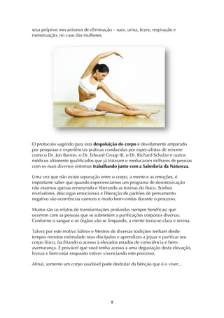 ! (!
seus próprios mecanismos de eliminação – suor, urina, fezes, respiração e
menstruação, no caso das mulheres.
O protocolo sugerido para esta despoluição do corpo é devidamente amparado
por pesquisas e experiências práticas conduzidas por especialistas de renome
como o Dr. Jon Barron, o Dr. Edward Group III, o Dr. Richard Schulze e outros
médicos altamente qualificados que já trataram e reeducaram milhares de pessoas
com os mais diversos sintomas trabalhando junto com a Sabedoria da Natureza.
Uma vez que não existe separação entre o corpo, a mente e as emoções, é
importante saber que quando experienciamos um programa de desintoxicação
não estamos apenas remexendo e liberando as toxinas do físico. Sonhos
reveladores, descargas emocionais e liberação de padrões de pensamento
negativo são ocorrências comuns e muito bem-vindas durante o processo.
Muitos são os relatos de transformações profundas (sempre benéficas) que
ocorrem com as pessoas que se submetem a purificações corporais diversas.
Conforme o sangue e os órgãos vão se limpando, a mente torna-se clara e serena.
Talvez por este motivo Sábios e Mestres de diversas tradições tenham desde
tempos remotos estimulado seus discípulos e aprendizes a jejuar e purificar seu
corpo físico, facilitando o acesso à elevados estados de consciência e bem-
aventurança. É provável que você tenha acesso a uma degustação desta elevação,
leveza e bem-estar enquanto estiver vivenciando este processo.
Afinal, somente um corpo saudável pode desfrutar da bênção que é o viver...
 