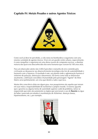 ! (+!
Capítulo IV: Metais Pesados e outros Agentes Tóxicos
Como você já deve ter percebido, a vida nesta era bombardeia o organismo com uma
enorme variedade de agentes tóxicos. Viver em um grande centro urbano, especialmente,
é como mergulhar o organismo em uma densa nuvem de compostos nocivos, a absoluta
maioria dos quais eras desconhecidos dos seres humanos que viveram há 100 anos atrás.
Para um observador atento não é difícil perceber o tamanho do erro cometido pela
civilização ao desassociar seu desenvolvimento tecnológico das leis de sustentabilidade e
harmonia com a Natureza. O resultado é este: um planeta onde a aglomeração humana é
sinônimo de poluição, destruição e desarmonia. Da forma como tudo se desenvolve
atualmente, a definição concedida à humanidade pelo personagem “Agente” do filme
Matrix serve perfeitamente: um vírus que destrói a tudo o que toca.
Muitos têm consciência disto em algum grau, mas pouquíssimos são aqueles que tomam
em suas mãos a responsabilidade de transformar o próprio mundo. A maioria aguarda
que o governo ou alguma forma de autoridade superior cuide do problema, talvez se
esquecendo que estes são justamente os órgãos que sancionam o uso de fluoreto na água
de beber (associado em estudos à manifestação de Alzheimer, doenças ósseas,
hipotireoidismo, etc.), por exemplo.
 