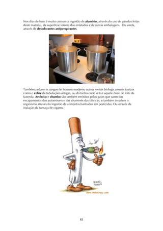 ! ("!
Nos dias de hoje é muito comum a ingestão de alumínio, através do uso de panelas feitas
deste material, da superfície interna dos enlatados e de outras embalagens. Ou ainda,
através de desodorantes antiperspirantes.
Também poluem o sangue do homem moderno outros metais biologicamente toxicos
como o cobre de tubulações antigas, ou do tacho onde se faz aquele doce de leite da
fazenda. Arsênico e chumbo são também emitidos pelos gases que saem dos
escapamentos dos automóveis e das chaminés das fábricas, e também invadem o
organismo através da ingestão de alimentos banhados em pesticidas. Ou através da
inalação da fumaça de cigarro.
 
