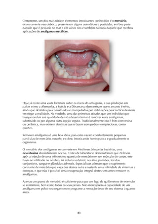 ! (#!
Certamente, um dos mais tóxicos elementos intoxicantes conhecidos é o mercúrio,
extremamente neurotóxico, presente em alguns cosméticos e pesticidas, em boa parte
daquilo que é pescado no mar e em vários rios e também na boca daquele que recebeu
aplicações de amálgamas metálicos.
Hoje já existe uma vasta literatura sobre os riscos do amálgama, e sua proibição em
países como a Alemanha, a Suécia e a Dinamarca demonstram que o assunto é sério,
ainda que dentistas pouco instruídos e manipulados por instituições pouco éticas teimem
em negar a realidade. Na verdade, uma das primeiras atitudes que um indivíduo que
busque evoluir sua qualidade de vida deveria tomar é remover estes amálgamas,
substituído-os por alguma outra opção segura. Tradicionalmente isto é feito com resina
ou cerâmica, mas existem dentistas que o fazem com pedras semipreciosas, como
quartzo.
Remover amálgamas é uma boa idéia, pois estes vazam constantemente pequenas
partículas de mercúrio, estanho e cobre, intoxicando homeopática e gradualmente o
organismo.
O mercúrio dos amálgamas se converte em Metilmercúrio pelas bactérias, uma
neurotoxina absolutamente nociva. Testes de laboratório demonstraram que 24 horas
após a injeção de uma infinitésima quantia de mercúrio em um músculo do corpo, este
havia se infiltrado no cérebro, na coluna vertebral, nos rins, pulmões, tecidos
conjuntivos, sangue e glândulas adrenais. Especialistas afirmam que o suprimento
constante de mercúrio que vaza dos dentes nutre e sustenta uma infinidade de sintomas e
doenças, e que não é possível uma recuperação integral destes sem antes remover os
amálgamas.
Apenas um grama de mercúrio é suficiente para que um lago de quilômetros de extensão
se contamine, bem como todos os seus peixes. Não menospreza a capacidade de um
amálgama em poluir seu organismo e programe a remoção deste de seu sistema o quanto
antes.
 
