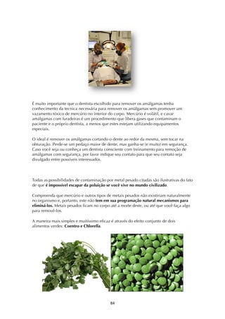 ! ($!
É muito importante que o dentista escolhido para remover os amálgamas tenha
conhecimento da tecnica necessária para remover os amálgamas sem promover um
vazamento tóxico de mercúrio no interior do corpo. Mercúrio é volátil, e cavar
amálgamas com furadeiras é um procedimento que libera gases que contaminam o
paciente e o próprio dentista, a menos que estes estejam utilizando equipamentos
especiais.
O ideal é remover os amálgamas cortando o dente ao redor da mesma, sem tocar na
obturação. Perde-se um pedaço maior de dente, mas ganha-se (e muito) em segurança.
Caso você seja ou conheça um dentista consciente com treinamento para remoção de
amálgamas com segurança, por favor indique seu contato para que seu contato seja
divulgado entre possíveis interessados.
Todas as possibilidades de contaminação por metal pesado citadas são ilustrativas do fato
de que é impossível escapar da poluição se você vive no mundo civilizado.
Compreenda que mercúrio e outros tipos de metais pesados não existiriam naturalmente
no organismo e, portanto, este não tem em sua programação natural mecanismos para
eliminá-los. Metais pesados ficam no corpo até a morte deste, ou até que você faça algo
para removê-los.
A maneira mais simples e muitíssimo eficaz é através do efeito conjunto de dois
alimentos verdes: Coentro e Chlorella.
 