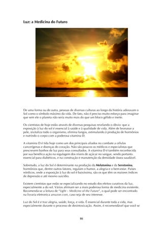 ! (&!
Luz: a Medicina do Futuro
De uma forma ou de outra, pessoas de diversas culturas ao longo da história adoravam o
Sol como o símbolo máximo da vida. De fato, não é preciso muito esforço para imaginar
que sem ele o planeta não seria muito mais do que um bloco gélido e inerte.
Os cientistas de hoje estão através de diversas pesquisas revelando o óbvio: que a
exposição à luz do sol é essencial à saúde e à qualidade de vida. Além de bronzear a
pele, revitaliza todo o organismo, elimina fungos, estimulando â produção de hormônios
e nutrindo o corpo com a poderosa vitamina D.
A vitamina D é tida hoje como um dos principais aliados no combate a células
cancerígenas e doenças do coração. Não são poucos os médicos e especialistas que
prescrevem banhos de luz para seus consultados. A vitamina D é também reconhecida
por sua benéfica ação na regulagem dos níveis de açúcar no sangue, sendo portanto
essencial para diabéticos, e na construção e manutenção da densidade óssea saudável.
Sobretudo, a luz do Sol é determinante na produção da Melatonina e da Serotonina,
hormônios que, dentre outros fatores, regulam o humor, a alegria e o bem-estar. Países
nórdicos, onde a exposição à luz do sol é baixíssima, são os que têm os maiores índices
de depressão e até mesmo suicídio.
Existem cientistas que estão se especializando no estudo dos efeitos curativos da luz,
especialmente a do sol. Vários afirmam ser a mais poderosa forma de medicina existente.
Recomenda-se a leitura de “Light – Medicine of the Future”, o qual pode ser encontrado
na livraria eletronica amazon.com, caso seja de seu interesse.
Luz do Sol é e traz alegria, saúde, força, e vida. É essencial durante toda a vida, mas
especialmente durante o processo de desintoxicação. Assim, é recomendável que você se
 