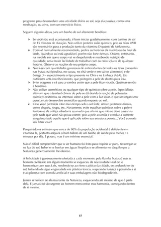 ! ('!
programe para desenvolver uma atividade diária ao sol, seja ela passiva, como uma
meditação, ou ativa, com um exercício físico.
Seguem algumas dicas para um banho de sol altamente benéfico:
! Se você não está acostumado, é bom iniciar gradativamente, com banhos de sol
de 15 minutos de duração. Não utilize protetor solar químico, pois os raios UVB
são necessários para a produção tanto da vitamina D quanto da Melatonina.
! Como é normalmente recomendado, prefira os horários da manhã ou do final da
tarde, quando o sol está agradável, porém não forte demais. Ocorre, entretanto,
na medida em que o corpo vai se despoluindo e recebendo nutrição de
qualidade, uma maior facilidade de trabalhar com os raios solares de qualquer
horário. Observe as reações de seu próprio corpo.
! Nutra-se com quantidades generosas de antioxidantes de todos os tipos (presentes
nas frutas, na Spirulina, no cacau, no chá verde e em vários alimentos) e de
ômega 3 – especialmente o tipo presente na Chia e na Linhaça (ALA). São
nutrientes anti-envelhecimento, que protegem a pele de dentro para fora.
! Evite exageros e vá para a sombra assim que a pele ficar rosada. Queimar-se não
é benéfico.
! Não utilize cosméticos ou qualquer tipo de químico sobre a pele. Especialistas
afirmam que o temível câncer de pele se dá devido à reação de poluentes
químicos (externos ou internos) sobre a pele com a luz solar, e que um organismo
puro jamais desenvolve anomalias quando exposto ao sol.
! Caso você pretenda estar mais tempo sob o sol forte, utilize protetores físicos,
como chapéu, roupa, etc. Novamente, evite espalhar químicos sobre a pele e
lembre-se da antiga sabedoria ayurveda que afirma que não se deve passar na
pele nada que você não possa comer, pois a pele assimila e conduz à corrente
sanguínea tudo aquilo que é aplicado sobre sua estrutura porosa... Você comeria
seu filtro solar?
Pesquisadores estimam que cerca de 90% da população ocidental é deficiente em
vitamina D, portanto adquira o bom hábito de um banho de sol de pelo menos 15
minutos por dia. É pouco, mas é um mínimo essencial.
Não é difícil compreender que o ser humano foi feito para respirar ar puro, recarregar-se
na luz do sol, beber e se banhar em águas límpidas e se alimentar-se daquilo que a
Natureza generosamente lhe oferece.
A Felicidade é generosamente ofertada a cada momento pela Rainha Natural, mas o
homem civilizado em algum momento se esqueceu da necessidade vital de se
harmonizar com suas Leis, rendendo-se ao ritmo caótico da cidade, escondendo-se do
sol, bebendo de água engarrafada em plástico toxico, respirando fumaça e poluindo a si
e ao planeta com comida artificial e suas embalagens não biodegradáveis.
Jamais o homem se afastou tanto da Natureza, esquecendo até mesmo de que é parte
dela. E jamais foi tão urgente ao homem reencontrar esta harmonia, começando dentro
de si mesmo.
 