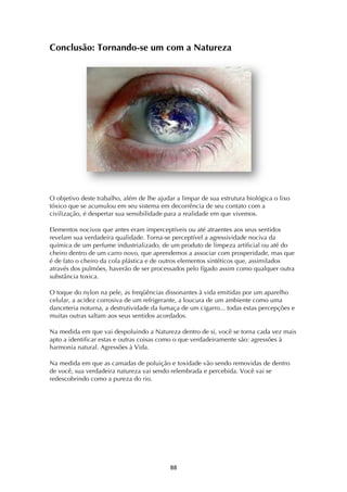 ! ((!
Conclusão: Tornando-se um com a Natureza
O objetivo deste trabalho, além de lhe ajudar a limpar de sua estrutura biológica o lixo
tóxico que se acumulou em seu sistema em decorrência de seu contato com a
civilização, é despertar sua sensibilidade para a realidade em que vivemos.
Elementos nocivos que antes eram imperceptíveis ou até atraentes aos seus sentidos
revelam sua verdadeira qualidade. Torna-se perceptível a agressividade nociva da
química de um perfume industrializado, de um produto de limpeza artificial ou até do
cheiro dentro de um carro novo, que aprendemos a associar com prosperidade, mas que
é de fato o cheiro da cola plástica e de outros elementos sintéticos que, assimilados
através dos pulmões, haverão de ser processados pelo fígado assim como qualquer outra
substância toxica.
O toque do nylon na pele, as freqüências dissonantes à vida emitidas por um aparelho
celular, a acidez corrosiva de um refrigerante, a loucura de um ambiente como uma
danceteria noturna, a destrutividade da fumaça de um cigarro... todas estas percepções e
muitas outras saltam aos seus sentidos acordados.
Na medida em que vai despoluindo a Natureza dentro de si, você se torna cada vez mais
apto a identificar estas e outras coisas como o que verdadeiramente são: agressões à
harmonia natural. Agressões à Vida.
Na medida em que as camadas de poluição e toxidade vão sendo removidas de dentro
de você, sua verdadeira natureza vai sendo relembrada e percebida. Você vai se
redescobrindo como a pureza do rio.
 