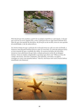 ! ()!
Pelo fato de que isto acontece a partir de sua própria experiência e percepção, e não por
que você leu ou ouviu alguém falar, evitar a poluição torna-se algo essencialmente fácil.
Mais do que uma questão de disciplina, de privação ou de escolha, torna-se uma questão
de sensibilidade, e até de sobrevivência.
Ao mesmo tempo em que a poluição da civilização torna-se cada vez mais incômoda, a
Natureza intocada pelo homem torna-se cada vez mais bela. O canto dos pássaros torna-
se mais atraente do que o zumbido das rádios. As nuances da beleza de uma folha
tornam-se mais admiráveis do que toda a coleção primavera-verão de um designer
famoso. Torna-se simples compreender o que Jesus quis dizer com “Olhai os Lírios do
campo: não tecem, nem fiam. Entretanto, nem Salomão, com toda a sua glória,
conseguiu se vestir com tamanha beleza.” Não há, não houve nem nunca haverá beleza
semelhante à da Natureza!
 