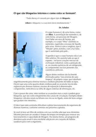 ! )!
O que são bloqueios internos e como estes se formam?
“Toda doença é causada por algum tipo de bloqueio.
Libere o bloqueio e a cura tem início imediatamente.”
Dr. Schulze
O corpo humano é, de certa forma, como
um filtro. A assimilação de nutrientes é, de
certa forma, um processo de filtragem.
Você bebe um suco de laranja, por
exemplo, e o corpo “filtra” (assimila) os
nutrientes, expelindo o excesso de líquido
pela urina. Assim é com o oxigênio, que é
“filtrado“ pelos alvéolos, com a luz solar,
que é assimilada pela pele...
A questão é que o corpo humano não é um
filtro seletivo. Ele assimila tudo ao que é
exposto – inclusive criações nocivas da
civilização industrial, como a poluição do
ar, os corantes químicos de um refrigerante,
os componentes nocivos presentes nos
cosméticos artificiais.
Alguns destes resíduos são facilmente
eliminados pelos “mecanismos de auto
limpeza“ do próprio corpo, que trabalham
engenhosamente para eliminar toxinas e resíduos poluentes de todos os tipos.
Ocorre que uma certa quantia destes resíduos pode se acumular nos tecidos
orgânicos por diversos motivos: excesso de exposição à determinados
componentes, ineficiência ou falha de alguns sistemas de eliminação, etc.
Com o passar dos anos, estes resíduos se acumulam mais e mais e podem gerar
bloqueios, que são como entupimentos dos canais de circulação. Exemplos destes
bloqueios: cálculos renais ou biliares nos rins ou no fígado, restos de fezes antigas
que grudam nos intestinos...
O fato é que estes acúmulos dificultam o pleno funcionamento do organismo de
diversas maneiras, conforme veremos nos próximos capítulos.
Se você já teve um filtro de cerâmica em sua cozinha sabe que seus elementos
filtrantes precisam ser areados e limpos de tempos em tempos para renovar seu
funcionamento e capacidade de filtragem. Da mesma forma, um programa de
desintoxicação anual é uma excelente adição em um conjunto de hábitos
saudáveis para com o organismo.
 
