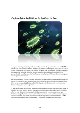 ! )*!
Capítulo Extra: Probióticos: As Bactérias do Bem
A engenhosa máquina biológica humana é composta de aproximadamente dez trilhões
de células. Elas nos dão um belo exemplo do potencial e do significado da palavra união,
pois é somente pela cooperação e integração destas que as inúmeras funções biológicas
conseguem se sustentar. Imagine se as células do corpo subitamente adquirissem
personalidade semelhante a dos “civilizados” seres humanos? Provavelmente o corpo se
desintegraria em minutos!
O corpo biológico, lar da Consciência humana, hospeda ainda uma enorme quantidade
de microorganismos, um número nove vezes maior do que a contagem de suas células.
Sim, cerca de noventa trilhões de bactérias habitam simbioticamente nos intestinos,
boca, esôfago, boca, nariz, genitais...
A percepção deste fato nos traz mais uma semelhança do corpo humano com o corpo da
biosfera terrestre. Assim como os microorganismos do solo não podem ser percebidos a
olho nu mas são essenciais para a fertilidade do mesmo, os microorganismos que
habitam o corpo humano, ainda que invisíveis, realizam várias tarefas essenciais para o
desenvolvimento daquele maravilhoso estado de equilíbrio que denominamos Saúde,
incluindo a proteção contra patógenos e a conversão metabólica de nutrientes.
 