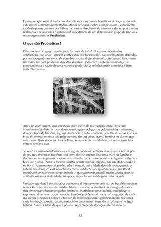 ! )"!
É provável que você já tenha ouvido falar sobre os muitos benefícios do iogurte, do Kefir
e de outros alimentos fermentados. Muitas pesquisas sobre a longevidade e a excelente
saúde de povos que tem por hábito o consumo freqüente de alimentos deste tipo já foram
realizadas e revelaram a fundamental importância de um determinado grupo de bacilos e
microorganismos: os Probióticos.
O que são Probióticos?
O termo vem do grego, significando “a favor da vida”. O extremo oposto dos
antibióticos, por sinal. Também conhecidos por lactobacilos, são normalmente definidos
por microorganismos vivos, de ocorrência natural (geralmente bactérias) que funcionam
internamente para promover digestão saudável, fortalecer o sistema imunológico e
contribuir para a saúde de uma maneira geral. Mas a definição mais completa é bem
mais interessante.
Antes de você nascer, seus intestinos eram livres de microorganismos. Eles eram
virtualmente estéreis. A partir do momento que você passou pelo túnel do nascimento,
diversos tipos de bactéria, algumas benéficas e outras nocivas, penetraram através de sua
boca e começaram uma luta pelo domínio de seu corpo que só termina no dia em que
este morre. Bem vindo ao planeta Terra, o mundo da dualidade e palco da eterna luta
entre o bem e o mal.
Se você foi amamentado no seio, em algum momento entre os dias quatro e sete depois
de seu nascimento as bactérias “do bem” decisivamente viraram a maré da batalha e
declararam sua supremacia sobre virtualmente cada canto do sistema digestivo – desde a
boca até o ânus. (Nota: a mesma batalha ocorre no trato vaginal, nas cavidades nasais e
na boca). A guerra formal, porém, não é vencida até a idade dos seis anos, quando o
sistema imunológico está completamente treinado. Se por qualquer razão sua floral
intestinal é severamente comprometida (o que acontece quando sujeita a uma dose de
antibióticos) antes desta idade, isto pode impactar sua saúde pelo resto da vida.
Verdade seja dita, é uma batalha que nunca é inteiramente vencida. As bactérias nocivas
nunca são inteiramente eliminadas. Mas em um corpo saudável, as inimigas da saúde
não têm sequer chance de ganhar território, estabelecer uma colônia, multiplicar-se
exponencialmente e causar doenças. Um dos problemas é que a cada segundo de cada
dia somos expostos a bilhões e bilhões de microorganismos potencialmente nocivos a
cada inspiração tomada, a cada pedacinho de alimento ingerido, a cada gole de água
bebido. Assim, a idéia de que é possível se proteger de doenças esterilizando os
 