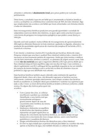! )#!
alimentos e ambientes é absolutamente irreal, pois jamais poderia ser realizada
perfeitamente.
Desta forma, o resultado é que em um bebê que é amamentado as bactérias benéficas
(como a acidophilus ou a bifidobactéria) controlam mais de 90% do trato intestinal. Algo
que simplesmente não acontece com bebês que foram alimentados com fórmulas infantis
criadas em laboratório.
Estes microorganismos benéficos produzem uma grande quantidade e variedade de
subprodutos essenciais dentro dos intestinos, os quais agem como uma barreira para o
crescimento de perigosos microorganismos patogênicos que podem causar doença e
infecção.
Quando você está saudável, muitos trilhões de microorganismos de aproximadamente
400 espécies diferentes florescem no trato intestinal, ajudando na digestão, absorção e na
produção de quantidades significativas de vitaminas do complexo B (incluindo a B12),
vitamina K e enzimas.
É isto mesmo: a misteriosa vitamina B12 é produzida por bactérias, dentro do corpo.
Pesquisas relatam que uma boa e saudável flora intestinal sintetiza toda a vitamina B12
necessária ao funcionamento perfeito do organismo. Ainda que nutricionistas e médicos
não tão bem informados afirmem o contrário, os alimentos de origem animal (carne, leite
e ovos) não são essenciais para que o organismo obtenha a B12 que precisa desde que a
flora intestinal esteja em bom equilíbrio (algo raro nos dias de hoje). Caso contrário, o
ideal é suplementar com B12 sublingual de boa qualidade enquanto se faz um trabalho
de correção do terreno biológico com o acréscimo na dieta de alimentos ricos em
probióticos (algo que será detalhado mais adiante).
Estas bactérias benéficas também atuam cobrindo cada centímetro de superfície
disponível desde a boca até o ânus, não deixando vaga para as bactérias nocivas.
Infelizmente, conforme apontado anteriormente, nem sempre acontece das bactérias
benéficas receberem as condições ideais para estabelecer e sustentar sua supremacia por
toda a vida. E mais: os níveis de bactérias benéficas tendem a diminuir conforme a idade
avança. Eis alguns dos motivos pelos quais isto
acontece:
• Com o passar dos anos, as colônias
envelhecem e perdem sua vitalidade.
(Semelhante a uma família real que
eventualmente enfraquece
geneticamente depois de anos de
cruzamento entre membros da mesma
origem genética.)
• Mudanças e disfunções no equilíbrio
ácido/alcalino dos intestinos podem
representar um papel significativo na
redução do crescimento das bactérias benéficas, ao mesmo tempo em que
favorecem o crescimento de vírus e fungos nocivos, assim como bactérias
putrefativas e causadoras de doenças.
• Drogas antiinflamatórias diversas são destrutivas para a flora intestinal.
• O cloro na água tratada que as pessoas utilizam para beber ou cozinhar não mata
apenas as bactérias da água, mas também devasta as colônias de bactérias
 