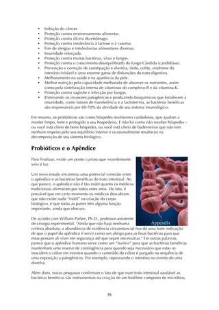 ! )%!
• Inibição do câncer.
• Proteção contra envenenamento alimentar.
• Proteção contra úlcera do estômago.
• Proteção contra intolerância à lactose e à caseína.
• Fim de alergias e intolerâncias alimentares diversas.
• Imunidade reforçada.
• Proteção contra muitas bactérias, vírus e fungos.
• Proteção contra o crescimento desequilibrado do fungo Cândida (candidíase).
• Prevenção e correção de constipação e diarréia, ileíte, colite, síndrome do
intestino irritável e uma enorme gama de disfunções do trato digestivo.
• Melhoramento na saúde e na aparência da pele.
• Melhor nutrição pela capacidade melhorada de absorver os nutrientes, assim
como pela sintetização interna de vitaminas do complexo B e da vitamina K.
• Proteção contra vaginite e infecção por fungos.
• Eliminando os invasores patogênicos e produzindo bioquímicos que fortalecem a
imunidade, como fatores de transferência e a lactoferrina, as bactérias benéficas
são responsáveis por 60-70% da atividade de seu sistema imunológico.
Em resumo, os probióticos são como hóspedes muitíssimo cuidadosos, que ajudam a
manter limpo, forte e protegido o seu hospedeiro. E não há como não receber hóspedes –
ou você está cheio de bons hóspedes, ou você está cheio de baderneiros que não tem
nenhum respeito pelo seu equilíbrio interior e ocasionalmente resultarão na
decomposição de seu sistema biológico.
Probióticos e o Apêndice
Para finalizar, existe um ponto curioso que recentemente
veio à luz.
Um novo estudo encontrou uma potencial conexão entre
o apêndice e as bactérias benéficas do trato intestinal. Ao
que parece, o apêndice não é tão inútil quanto os médicos
tradicionais afirmaram por todos estes anos. De fato, é
provável que em certo momento os médicos descubram
que não existe nada “inútil” na criação do corpo
biológico, e que todas as partes têm alguma função
importante, ainda que obscura.
De acordo com William Parker, Ph.D., professor-assistente
de cirurgia experimental, "Ainda que não haja nenhuma
certeza absoluta, a abundância de evidência circunstancial nos dá uma forte indicação
de que o papel do apêndice é servir como um abrigo para as boas bactérias para que
estas possam ali viver em segurança até que sejam necessárias." Em outras palavras,
parece que o apêndice humano serve como um “bunker” para que as bactérias benéficas
mantenham uma reserve de contingência para quando seja necessário que estas re-
inoculem o cólon em eventos quando o conteúdo do cólon é purgado na sequência de
uma exposição a patogênicos. Por exemplo, repovoando o intestino no evento de uma
diarréia.
Além disto, novas pesquisas confirmam o fato de que num trato intestinal saudável as
bactérias benéficas são instrumentais na criação de um biofilme composto de micróbios,
 