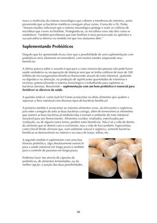 ! )&!
muco e moléculas do sistema imunológico que cobrem a membrana do intestino, assim
prevenindo que as bactérias maléficas consigam afixar raízes. Como diz o Dr. Parke,
“Nossos estudos indicaram que o sistema imunológico protege e nutre as colônias de
micróbios que vivem no biofilme. Protegendo-os, os micróbios ruins não têm como se
estabelecer. Também percebemos que este biofilme é mais pronunciado no apêndice e
sua prevalência diminui na medida em que nos afastamos dele.”
Suplementando Probióticos
Daquilo que foi apresentado ficou claro que a possibilidade de uma suplementação com
probióticos seria altamente recomendável, com muitos estudos amparando seus
benefícios.
A última palavra sobre o assunto é que para a vasta maioria das pessoas não pode haver
saúde verdadeira ou recuperação de doenças sem que se tenha colônias de mais de 100
trilhões de microorganismos benéficos florescendo através do trato intestinal, ajudando
na digestão e na absorção, na produção de significantes quantidades de vitaminas e
enzimas, potencializando o sistema imunológico e trabalhando para suplantar as
bactérias danosas. Resumindo – suplementação com um bom probiótico é essencial para
fortalecer os alicerces da saúde.
A questão então é: como fazê-lo? Como acrescentar na dieta alimentos que ajudem a
repovoar a flora intestinal com diversos tipos de bactérias benéficas?
A primeira medida é acrescentar ao máximo alimentos vivos, alcalinizantes e orgânicos,
pois estes carregam do solo as boas bactérias consigo, além de fornecerem os elementos
que nutrem as boas bactérias já estabelecidas e tornam o ambiente do trato intestinal
favorável para seu florescimento. Alimentos cozidos, irradiados, esterilizados por
irradiação, ou de alguma outra forma, perdem estes benefícios. Não é só a vida de dentro
do alimento que se destrói com o cozimento, mas a vida de fora também. Especialistas
como David Wolfe afirmam que, num ambiente natural e orgânico, somente bactérias
benéficas se desenvolvem no interior e na casca de frutas, folhas, etc.
A segunda medida é suplementar com uma boa
fórmula probiótica, algo absolutamente essencial
para a saúde intestinal em longo prazo e também
para o controle de parasitas em longo prazo.
Podemos fazer isto através de cápsulas de
probióticos, de alimentos fermentados, ou da
melhor opção: a junção das duas possibilidades.
 