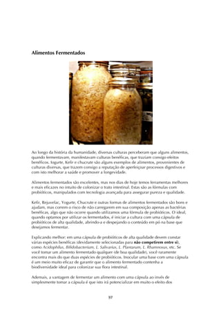 ! )'!
Alimentos Fermentados
Ao longo da história da humanidade, diversas culturas perceberam que alguns alimentos,
quando fermentavam, manifestavam culturas benéficas, que traziam consigo efeitos
benéficos. Iogurte, Kefir e chucrute são alguns exemplos de alimentos, provenientes de
culturas diversas, que trazem consigo a reputação de aperfeiçoar processos digestivos e
com isto melhorar a saúde e promover a longevidade.
Alimentos fermentados são excelentes, mas nos dias de hoje temos ferramentas melhores
e mais eficazes no intuito de colonizar o trato intestinal. Estas são as fórmulas com
probióticos, manipulados com tecnologia avançada para assegurar pureza e qualidade.
Kefir, Rejuvelac, Yogurte, Chucrute e outras formas de alimentos fermentados são bons e
ajudam, mas correm o risco de não carregarem em sua composição apenas as bactérias
benéficas, algo que não ocorre quando utilizamos uma fórmula de probióticos. O ideal,
quando optamos por utilizar os fermentados, é iniciar a cultura com uma cápsula de
probióticos de alta qualidade, abrindo-a e despejando o conteúdo em pó na base que
desejamos fermentar.
Explicando melhor: em uma cápsula de probióticos de alta qualidade devem constar
várias espécies benéficas (devidamente selecionadas para não competirem entre si),
como Acidophilus, Bifidobacterium, L. Salivarius, L. Plantarum, L. Rhamnosus, etc. Se
você tomar um alimento fermentado qualquer (de boa qualidade), você raramente
encontra mais do que duas espécies de probióticos. Inocular uma base com uma cápsula
é um meio muito eficaz de garantir que o alimento fermentado contenha a
biodiversidade ideal para colonizar sua flora intestinal.
Ademais, a vantagem de fermentar um alimento com uma cápsula ao invés de
simplesmente tomar a cápsula é que isto irá potencializar em muito o efeito dos
 
