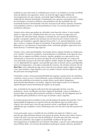 ! )(!
probióticos, pois estes terão as condições para crescer e se multiplicar no meio escolhido
antes de adentrar seu organismo. Assim, ao invés de ingerir alguns milhões de
microorganismos em uma cápsula, você pode ingerir bilhões deles em uma única
colherada de alimento fermentado. Fermentando com cápsulas você potencializa o efeito
de inoculação e economiza dinheiro, pois probióticos de alta qualidade não são
exatamente baratos e fermentando com eles você precisa de menos cápsulas. Fermentar
com probióticos otimiza a ação dos probióticos e mais: cria receitas que podem ficar
muitíssimo saborosas.
Existem vários meios que podem ser utilizados como base de cultura. A mais simples
opção é a água de coco. Simplesmente abra um coco, transfira sua água para um
recipiente de vidro bem limpo, despeje o conteúdo de uma cápsula de probióticos,
guarde o recipiente coberto com um pano em um local escuro e morno (como um
armário, por exemplo) e aguarde algumas horas (entre 3 a 6, aproximadamente, ou até
que o aroma e o aspecto da água se transforme. É perceptível quando está fermentado.).
Beba puro ou crie saborosos e requintados drinks, utilizando gengibre, especiarias e/ou
frutas diversas. É realmente algo especial.
Existem, claro, outras possibilidades. Você pode utilizar vegetais fatiados ou ralados para
criar “pickles” (conservas) saudáveis. O procedimento é semelhante ao da água de coco,
basta ralar os vegetais escolhidos (cenoura, repolho, gengibre ou o que parecer mais
interessante) e acrescentar um pouco da água de coco já fermentada, ou começar do
zero utilizando um pouco do sumo dos vegetais ralados. Depois de algumas horas (entre
5 a 24, dependendo do vegetal), você percebe que estes se tornam macios, pré-digeridos
pelos microorganismos, com sabor acentuado de conserva. Os orientais chamam isto de
Kim-Chee. Uma colherada de algo assim antes de uma refeição ajuda a digerir qualquer
coisa, pois fortalece o fogo digestivo com sua acidez e fornece enzimas digestivas, além
dos preciosos microorganismos.
Finalmente, existe a sensacional possibilidade dos iogurtes e queijos feitos de amêndoas,
castanhas, nozes ou coco. O procedimento, muito semelhante aos demais, consistem em
acrescentar probióticos em pastas ou cremes feitos a partir destes oleaginosos
(préviamente demolhados e escorridos). Algumas horas depois (entre 4 a 6) obtemos
aquele desejável aroma fermentado do iogurte ou do queijo.
Sim, os benefícios do iogurte tradicional não são originados do leite, mas dos
probióticos. Assim, escolhendo uma base vegetal de qualidade, como as amêndoas, é
possível obter um queijo deliciosamente aromático e nutritivo, de fácil digestão (pois foi
pré-digerido pelos probióticos) sem ter que incomodar a doce vaquinha.
Já existem pessoas bem escoladas na fina arte de preparo de queijos de sementes. Tive a
oportunidade de degustar um roquefort feito de macadâmias que era melhor que o
original. Isso mostra que é mais do que possível evoluir a qualidade da origem dos
ingredientes que compõem a nossa alimentação sem com isto abrir mão dos prazeres do
paladar.
Como precaução, ouça o conselho de seus sentidos (em especial o olfato) e, caso
perceba que algo fermentou demais e/ou passou do ponto, devolva esta cultura à terra e
comece de novo com um novo lote de probióticos. Se sentir que está forte, mas que
ainda está comestível, não exagere na quantidade. Lembre-se de que estes
microorganismos se multiplicam com enorme velocidade, e que em uma colherada pode
haver bilhões deles. Um excesso de probióticos pode gerar reações adversas, portanto é
 
