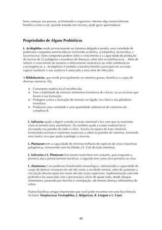 ! ))!
bom começar aos poucos, aclimatando o organismo. Mesmo algo essencialmente
benéfico como o sol, quando tomado em excesso, pode gerar queimaduras.
Propriedades de Alguns Probióticos
L. Acidophilus reside primariamente no intestino delgado e produz uma variedade de
poderosos compostos antimicróbicos (incluindo acidolina, acidophilina, lactocidina, e
bacteriocina). Estes compostos podem inibir o crescimento e a capacidade de produção
de toxinas de 23 patógenos causadores de doenças, entre eles os estafilococos. Além de
reduzir o crescimento de tumores e efetivamente neutralizar ou inibir subst6ancias
carcinogênicas. L. Acidophilus é também a bactéria benéfica principal em um trato
vaginal saudável, e sua ausência é associada a uma série de infecções.
A Bifidobacteria, que reside principalmente no intestino grosso, beneficia o corpo de
diversas maneiras. Ela:
! Consomem matéria fecal envelhecida.
! Tem a habilidade de remover elementos formativos do câncer, ou as enzimas que
levam à sua formação.
! Protegem contra a formação de tumores no fígado, no cólon e nas glândulas
mamárias.
! Produzem uma variedade e uma quantidade substancial de vitaminas do
complexo B.
L. Salivarius ajuda a digerir comida no trato intestinal e faz com que os nutrientes
vitais se tornem mais assimiláveis. Ela também ajuda a comer material fecal
incrustada nas paredes de todo o cólon. Auxilia no reparo do trato intestinal
fornecendo enzimas e nutrientes essenciais e adere às paredes do intestino, formando
uma matriz viva que ajuda a proteger a mucosa.
L. Plantarum tem a capacidade de eliminar milhares de espécies de vírus e bactérias
patogênicas, removendo com facilidade a E. Coli do trato intestinal.
L. Salivarius e L. Plantarum funcionam muito bem em conjunto, pois enquanto a
primeira ataca primariamente bactérias, a segunda tem como alvo primário os vírus.
L. rhamnosus é um poderoso fortalecedor imunológico, estimulando a capacidade do
corpo de destruir invasores em até três vezes a atividade normal, além de aumentar a
circulação deanticorpos em níveis até oito vezes superiores. Suplementação com este
probiótico foi associada com a prevenção e alívio de quase tudo, desde alergias
alimentares, passando por diarréia e constipação, até mesmo doença inflamatória do
cólon.
Outras bactérias amigas importantes que você pode encontrar em uma boa fórmula
incluem: Streptococus Termophilus, L. Bulgaricus, B. Longum e L. Casei.
 