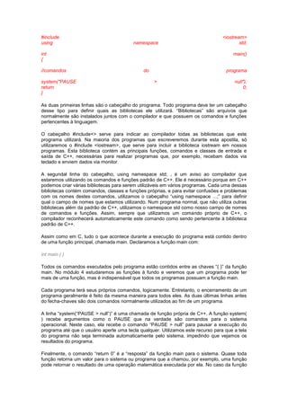 #include <iostream>
using namespace std;
int main()
{
//comandos do programa
system("PAUSE > null");
return 0;
}
As duas primeiras linhas são o cabeçalho do programa. Todo programa deve ter um cabeçalho
desse tipo para definir quais as bibliotecas ele utilizará. “Bibliotecas” são arquivos que
normalmente são instalados juntos com o compilador e que possuem os comandos e funções
pertencentes à linguagem.
O cabeçalho #include<> serve para indicar ao compilador todas as bibliotecas que este
programa utilizará. Na maioria dos programas que escreveremos durante esta apostila, só
utilizaremos o #include <iostream>, que serve para incluir a biblioteca iostream em nossos
programas. Esta biblioteca contém as principais funções, comandos e classes de entrada e
saída de C++, necessárias para realizar programas que, por exemplo, recebam dados via
teclado e enviem dados via monitor.
A segundal linha do cabeçalho, using namespace std; , é um aviso ao compilador que
estaremos utilizando os comandos e funções padrão de C++. Ele é necessário porque em C++
podemos criar várias bibliotecas para serem utilizáveis em vários programas. Cada uma dessas
bibliotecas contém comandos, classes e funções próprias, e para evitar confusões e problemas
com os nomes destes comandos, utilizamos o cabeçalho “using namespace ...;” para definir
qual o campo de nomes que estamos utilizando. Num programa normal, que não utiliza outras
bibliotecas além da padrão de C++, utilizamos o namespace std como nosso campo de nomes
de comandos e funções. Assim, sempre que utilizamos um comando próprio de C++, o
compilador reconhecerá automaticamente este comando como sendo pertencente à biblioteca
padrão de C++.
Assim como em C, tudo o que acontece durante a execução do programa está contido dentro
de uma função principal, chamada main. Declaramos a função main com:
int main ( )
Todos os comandos executados pelo programa estão contidos entre as chaves “{ }” da função
main. No módulo 4 estudaremos as funções à fundo e veremos que um programa pode ter
mais de uma função, mas é indispensável que todos os programas possuam a função main.
Cada programa terá seus próprios comandos, logicamente. Entretanto, o encerramento de um
programa geralmente é feito da mesma maneira para todos eles. As duas últimas linhas antes
do fecha-chaves são dois comandos normalmente utilizados ao fim de um programa.
A linha “system(“PAUSE > null”)” é uma chamada de função própria de C++. A função system(
) recebe argumentos como o PAUSE que na verdade são comandos para o sistema
operacional. Neste caso, ela recebe o comando “PAUSE > null” para pausar a execução do
programa até que o usuário aperte uma tecla qualquer. Utilizamos este recurso para que a tela
do programa não seja terminada automaticamente pelo sistema, impedindo que vejamos os
resultados do programa.
Finalmente, o comando “return 0” é a “resposta” da função main para o sistema. Quase toda
função retorna um valor para o sistema ou programa que a chamou, por exemplo, uma função
pode retornar o resultado de uma operação matemática executada por ela. No caso da função
 