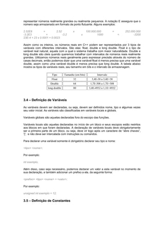 representar números realmente grandes ou realmente pequenos. A notação E assegura que o
número seja armazenado em formato de ponto flutuante. Alguns exemplos:
2.52E8 = 2.52 x 100.000.000 = 252.000.000
-3.2E3 = -3.2 x 1000 = -3200
23E-4 = 23 x 0.0001 = 0.0023
Assim como os inteiros, os números reais em C++ podem ser representados por 3 tipos de
variáveis com diferentes intervalos. São elas: float, double e long double. Float é o tipo de
variável real natural, aquela com a qual o sistema trabalha com maior naturalidade. Double e
long double são úteis quando queremos trabalhar com intervalos de números reais realmente
grandes. Utilizamos números reais geralmente para expressar precisão através do número de
casas decimais, então podemos dizer que uma variável float é menos precisa que uma variável
double, assim como uma variável double é menos precisa que long double. A tabela abaixo
mostra os tipos de variáveis reais, seu tamanho em bits e o intervalo de armazenagem.
Tipo Tamanho (em bits) Intervalo
Float 32 3,4E-38 a 3,4E+38
Double 64 1,7E-308 a 1,7E+308
long double 80 3,4E-4932 a 1,1E+4932
3.4 – Definição de Variáveis
As variáveis devem ser declaradas, ou seja, devem ser definidos nome, tipo e algumas vezes
seu valor inicial. As variáveis são classificadas em variáveis locais e globais.
Variáveis globais são aquelas declaradas fora do escopo das funções.
Variáveis locais são aquelas declaradas no início de um bloco e seus escopos estão restritos
aos blocos em que foram declaradas. A declaração de variáveis locais deve obrigatoriamente
ser a primeira parte de um bloco, ou seja, deve vir logo após um caractere de “abre chaves”,
'{'; e não deve ser intercalada com instruções ou comandos.
Para declarar uma variável somente é obrigatório declarar seu tipo e nome:
<tipo> <nome>;
Por exemplo:
int exemplo;
Além disso, caso seja necessário, podemos declarar um valor a esta variável no momento de
sua declaração, e também adicionar um prefixo a ela, da seguinte forma:
<prefixo> <tipo> <nome> = <valor>;
Por exemplo:
unsigned int exemplo = 12;
3.5 – Definição de Constantes
 
