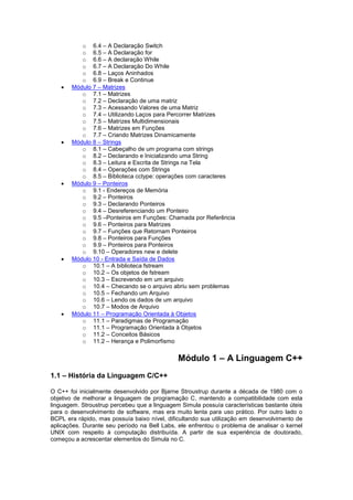 o 6.4 – A Declaração Switch
o 6.5 – A Declaração for
o 6.6 – A declaração While
o 6.7 – A Declaração Do While
o 6.8 – Laços Aninhados
o 6.9 – Break e Continue
 Módulo 7 – Matrizes
o 7.1 – Matrizes
o 7.2 – Declaração de uma matriz
o 7.3 – Acessando Valores de uma Matriz
o 7.4 – Utilizando Laços para Percorrer Matrizes
o 7.5 – Matrizes Multidimensionais
o 7.6 – Matrizes em Funções
o 7.7 – Criando Matrizes Dinamicamente
 Módulo 8 – Strings
o 8.1 – Cabeçalho de um programa com strings
o 8.2 – Declarando e Inicializando uma String
o 8.3 – Leitura e Escrita de Strings na Tela
o 8.4 – Operações com Strings
o 8.5 – Biblioteca cctype: operações com caracteres
 Módulo 9 – Ponteiros
o 9.1 - Endereços de Memória
o 9.2 – Ponteiros
o 9.3 – Declarando Ponteiros
o 9.4 – Desreferenciando um Ponteiro
o 9.5 –Ponteiros em Funções: Chamada por Referência
o 9.6 – Ponteiros para Matrizes
o 9.7 – Funções que Retornam Ponteiros
o 9.8 – Ponteiros para Funções
o 9.9 – Ponteiros para Ponteiros
o 9.10 – Operadores new e delete
 Módulo 10 - Entrada e Saída de Dados
o 10.1 – A biblioteca fstream
o 10.2 – Os objetos de fstream
o 10.3 – Escrevendo em um arquivo
o 10.4 – Checando se o arquivo abriu sem problemas
o 10.5 – Fechando um Arquivo
o 10.6 – Lendo os dados de um arquivo
o 10.7 – Modos de Arquivo
 Módulo 11 – Programação Orientada à Objetos
o 11.1 – Paradigmas de Programação
o 11.1 – Programação Orientada à Objetos
o 11.2 – Conceitos Básicos
o 11.2 – Herança e Polimorfismo
Módulo 1 – A Linguagem C++
1.1 – História da Linguagem C/C++
O C++ foi inicialmente desenvolvido por Bjarne Stroustrup durante a década de 1980 com o
objetivo de melhorar a linguagem de programação C, mantendo a compatibilidade com esta
linguagem. Stroustrup percebeu que a linguagem Simula possuía características bastante úteis
para o desenvolvimento de software, mas era muito lenta para uso prático. Por outro lado o
BCPL era rápido, mas possuía baixo nível, dificultando sua utilização em desenvolvimento de
aplicações. Durante seu período na Bell Labs, ele enfrentou o problema de analisar o kernel
UNIX com respeito à computação distribuída. A partir de sua experiência de doutorado,
começou a acrescentar elementos do Simula no C.
 