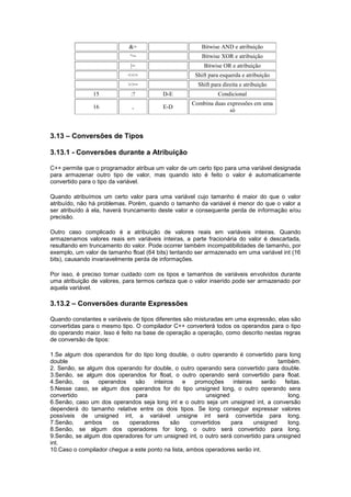 &= Bitwise AND e atribuição
^= Bitwise XOR e atribuição
|= Bitwise OR e atribuição
<<= Shift para esquerda e atribuição
>>= Shift para direita e atribuição
15 :? D-E Condicional
16 , E-D
Combina duas expressões em uma
só
3.13 – Conversões de Tipos
3.13.1 - Conversões durante a Atribuição
C++ permite que o programador atribua um valor de um certo tipo para uma variável designada
para armazenar outro tipo de valor, mas quando isto é feito o valor é automaticamente
convertido para o tipo da variável.
Quando atribuímos um certo valor para uma variável cujo tamanho é maior do que o valor
atribuído, não há problemas. Porém, quando o tamanho da variável é menor do que o valor a
ser atribuído à ela, haverá truncamento deste valor e consequente perda de informação e/ou
precisão.
Outro caso complicado é a atribuição de valores reais em variáveis inteiras. Quando
armazenamos valores reais em variáveis inteiras, a parte fracionária do valor é descartada,
resultando em truncamento do valor. Pode ocorrer também incompatibilidades de tamanho, por
exemplo, um valor de tamanho float (64 bits) tentando ser armazenado em uma variável int (16
bits), causando invariavelmente perda de informações.
Por isso, é preciso tomar cuidado com os tipos e tamanhos de variáveis envolvidos durante
uma atribuição de valores, para termos certeza que o valor inserido pode ser armazenado por
aquela variável.
3.13.2 – Conversões durante Expressões
Quando constantes e variáveis de tipos diferentes são misturadas em uma expressão, elas são
convertidas para o mesmo tipo. O compilador C++ converterá todos os operandos para o tipo
do operando maior. Isso é feito na base de operação a operação, como descrito nestas regras
de conversão de tipos:
1.Se algum dos operandos for do tipo long double, o outro operando é convertido para long
double também.
2. Senão, se algum dos operando for double, o outro operando sera convertido para double.
3.Senão, se algum dos operandos for float, o outro operando será convertido para float.
4.Senão, os operandos são inteiros e promoções inteiras serão feitas.
5.Nesse caso, se algum dos operandos for do tipo unsigned long, o outro operando sera
convertido para unsigned long.
6.Senão, caso um dos operandos seja long int e o outro seja um unsigned int, a conversão
dependerá do tamanho relative entre os dois tipos. Se long conseguir expressar valores
possíveis de unsigned int, a variável unsigne int será convertida para long.
7.Senão, ambos os operadores são convertidos para unsigned long.
8.Senão, se algum dos operadores for long, o outro será convertido para long.
9.Senão, se algum dos operadores for um unsigned int, o outro será convertido para unsigned
int.
10.Caso o compilador chegue a este ponto na lista, ambos operadores serão int.
 